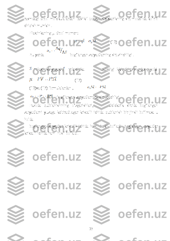 rasmdagi dipol molekulalardan   tashkil topgan dielektrikning sirt modelida ko’rib
chiqish mumkin .
Plastinkaning  µ  dipol moment
                                                      (12)
Bu yerda       -bog’langan zaryadlarning sirt zinchligi .
plastinka yuzasi ,  plastinka                 qalinligi Ikkinchi tomondan  ,  yoki
                 ( 13 )
( 12 )va ( 13 ) formulalardan ,                      
  bog’langan zaryadlarning sirt zinchligi.
Fazoda   qutblanishining   o’zgarishlari,           dielektrik   sirtida   bog’langan
zaryadlarni   yuzaga   keltiradi.agar   kristalli   ichida   qutblanish   bir   jinsli   bo’lmasa   u
holda 
bog’angan   zaryadlar   kristalli   ichida   ham     hosil   bo’ladi.   Bog’angan   zaryadlar
kristalli ichida ham  hosil bo’ladi.
23 