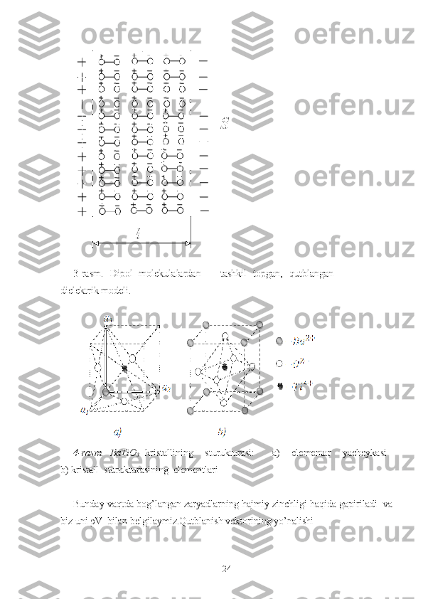 4-rasm.   BaTiO
3   kristallining     sturukturasi:       a)     elementar     yacheykasi  
b) kristall  sturukturasining  elementlari
Bunday vaqtda bog’langan zaryadlarning hajmiy zinchligi haqida gapiriladi  va
biz uni ρV  bilan belgilaymiz.Qutblanish vektorining yo’nalishi  3-rasm.   Dipol   molekulalardan       tashkil   topgan,   qutblangan
dielektrik modeli.
24 