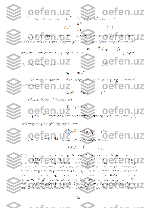   kristalli ichida  bir tomonga    o’qi bo’ylab yo’nalgan bo’lsin.
                                              
  (14),   (13)   formula   formulaning   xususiy   ko’rinishi   bo’ladi.Kristall   sirtida
qutblanish   vektori   sakrab   o’zgarmaydi   l   uzunlikdagi   kristallning   ichkitomonida
zaryadning   sirt   zinchligi   quyidagicha   bo’ladi(     ).   Agar    
 etiborga olsak 
                                               
Elektr   maydon   vektori   E   bilan   zaryad   sirt   zinchligi   quyidagi   ko’rinishda
bog’langan.
                                              
Ushbu tenglamani e’tiborga olsak  
                                                                                        
  Bu yerda         erkin zaryad tashuvchilarning zinchligi ushbu tenglamani (15)
tenlamaga qo’yib quyidagiga ega bo’lamiz.
                                             
Bu yerda      elektr maydon induksiya vektori.
                                                            (18)                        
(17)   tenglamasi   elektrostatikadagi   Maksvell   tenglamasining   o’zidir.Buniyechish
uchun   P ( E ) -yani   hosil   bo’lgan   qutblanishning   elektr   maydon   bilan   bog’liqligini
yoki     D ( E )- elektr   maydon   bilan   lektr   maydon   induksiya   vektori   orasidagi
bog’liqlikni   bilishimiz   kerak.Dastlab   3-rasmdagi   bir   jinsli   qutblangan
plastinkaning eletk maydonini topaylik. (17) ifodadan ko’rinib turibdiki   D - vektor
fazoda   bir   jinsli   va   o’zgarmas   kattalikdir.Shunday   qilib     E = D -4 ?????? P       plastinka
ichida   va     E = D   plastinka   tashqarisida   .Shunday   qilib   plastinka   ichida         E =-
4?????? P      ,plastinka tashqarisida  esa   E =0   yani  chegaraviy shartlar  bajariladi. Demak
BaTiO
3   kristalida   kuzatiladigan   fizik   jarayonlarni   o’rganish,   taxlil   qilish   fazaviy
25 (14)
(15)
( 16)
(17) 