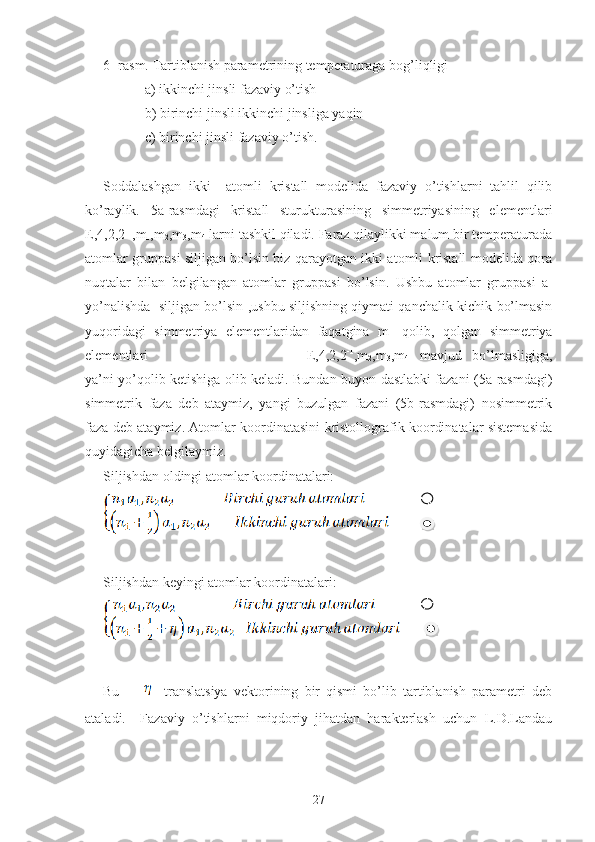 6- rasm. Tartiblanish parametrining temperaturaga bog’liqligi
                  a) ikkinchi jinsli fazaviy o’tish
                  b) birinchi jinsli ikkinchi jinsliga yaqin
                  c) birinchi jinsli fazaviy o’tish.
Soddalashgan   ikki     atomli   kristall   modelida   fazaviy   o’tishlarni   tahlil   qilib
ko’raylik.   5a-rasmdagi   kristall   sturukturasining   simmetriyasining   elementlari
E,4,2,2 -1
,m
1 ,m
2 ,m
3 ,m
4  larni tashkil qiladi. Faraz qilaylikki malum bir temperaturada
atomlar gruppasi siljigan bo’lsin biz qarayotgan ikki atomli kristall modelida qora
nuqtalar   bilan   belgilangan   atomlar   gruppasi   bo’lsin.   Ushbu   atomlar   gruppasi   a
1
yo’nalishda   siljigan bo’lsin ,ushbu siljishning qiymati qanchalik kichik bo’lmasin
yuqoridagi   simmetriya   elementlaridan   faqatgina   m
1   qolib,   qolgan   simmetriya
elementlari     E,4,2,2 -1
,m
2 ,m
3 ,m
4   mavjud   bo’lmasligiga,
ya’ni yo’qolib ketishiga olib keladi. Bundan buyon dastlabki fazani (5a-rasmdagi)
simmetrik   faza   deb   ataymiz,   yangi   buzulgan   fazani   (5b-rasmdagi)   nosimmetrik
faza deb ataymiz. Atomlar koordinatasini kristollografik koordinatalar sistemasida
quyidagicha belgilaymiz.
Siljishdan oldingi atomlar koordinatalari:
Siljishdan keyingi atomlar koordinatalari:
 
Bu             translatsiya   vektorining   bir   qismi   bo’lib   tartiblanish   parametri   deb
ataladi.     Fazaviy   o’tishlarni   miqdoriy   jihatdan   harakterlash   uchun   L.D.Landau
27   