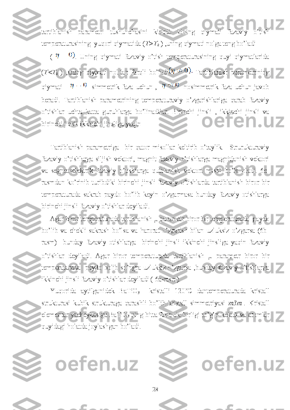 tartiblanish   parametri   tushunchasini   kiritdi.   Uning   qiymati   fazaviy   o’tish
temperaturasining  yuqori qiymatida ( T>T
k  ) ,uning qiymati nolga teng bo’ladi
(   .   Uning   qiymati   fazaviy   o’tish   temperaturasining   quyi   qiymatlarida
( T<T
k   )   ,uning   qiymati   noldan   farqli   bo’ladi   Tartiblanish   parametrining
qiymati           simmetrik   faza   uchun   ,         nosimmetrik   faza   uchun   javob
beradi.   Tartiblanish   parametrining   temperaturaviy   o’zgarishlariga   qarab   fazaviy
o’tishlar   uchta   katta   guruhlarga   bo’linadilar.   Birinchi   jinsli   ,   ikkinchi   jinsli   va
birinchi jinsli ikkinchi jinsliga yaqin 
Tartiblanish   parametriga     bir   qator   misollar   keltirib   o’taylik.     Strurukturaviy
fazaviy o’tishlarga siljish vektori, magnit fazaviy o’tishlarga magnitlanish vektori
va   segnetoelektrik   fazaviy   o’tishlarga   qutblanish   vektori   misol   bo’la   oladi.   6c-
rasmdan   ko’rinib   turibdiki   birinchi   jinsli   fazaviy   o’tishlarda   tartiblanish   biror   bir
temperaturada   sakrab   paydo   bo’lib   keyin   o’zgarmasa   bunday   fazaviy   otishlarga
birinchi jinsli fazaviy o’tishlar deyiladi.
Agar biror temperaturada tartiblanish  µ  parametr biror bir temperaturada  paydo
bo’lib   va   chekli   sakrash   bo’lsa   va   harorat   o’zgarish   bilan   uzluksiz   o’zgarsa   (6b-
rasm)     bunday   fazaviy   otishlarga     birinchi   jinsli   ikkinchi   jinsliga   yaqin   fazaviy
o’tishlar   deyiladi.   Agar   biror   temperaturada   tartiblanish   µ   parametr   biror   bir
temperaturada   paydo bolib so’ngra uzluksiz o’zgarsa ,bunday fazaviy o’tishlarga
ikkinchi jinsli fazaviy o’tishlar deyiladi ( 6a-rasm).
Yuqorida   aytilganidek   BaTiO
3     kristalli   120 °C   dantemperaturada   kristall
strukturasi   kubik   strukturaga   qarashli   bo’lib   kristall   simmetriyasi   m3m   .   Kristall
elementar yacheykasiga  BaTiO
3   ning bitta formula birligi to’g’ri keladi va atomlar
quyidagi holatda joylashgan bo’ladi.  
28 