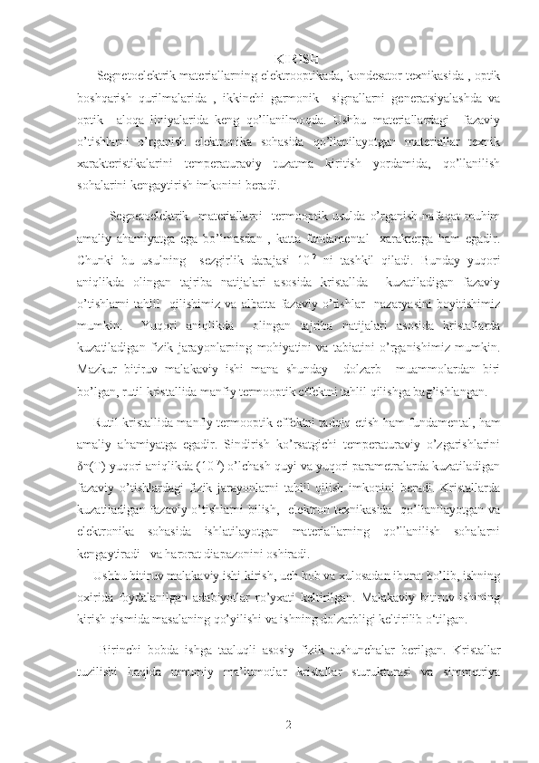 KIRISH
Segnetoelektrik materiallarning elektrooptikada, kondesator texnikasida , optik
boshqarish   qurilmalarida   ,   ikkinchi   garmonik     signallarni   generatsiyalashda   va
optik     aloqa   liniyalarida   keng   qo’llanilmoqda.   Ushbu   materiallardagi     fazaviy
o’tishlarni   o’rganish   elektronika   sohasida   qo’llanilayotgan   materiallar   texnik
xarakteristikalarini   temperaturaviy   tuzatma   kiritish   yordamida,   qo’llanilish
sohalarini kengaytirish imkonini beradi. 
Segnetoelektrik     materiallarni     termooptik   usulda   o’rganish   nafaqat   muhim
amaliy   ahamiyatga   ega   bo’lmasdan   ,   katta   fundamental     xarakterga   ham   egadir.
Chunki   bu   usulning     sezgirlik   darajasi   10 -7
  ni   tashkil   qiladi.   Bunday   yuqori
aniqlikda   olingan   tajriba   natijalari   asosida   kristallda     kuzatiladigan   fazaviy
o’tishlarni   tahlil     qilishimiz   va   albatta   fazaviy   o’tishlar     nazaryasini   boyitishimiz
mumkin.     Yuqori   aniqlikda     olingan   tajriba   natijalari   asosida   kristallarda
kuzatiladigan   fizik   jarayonlarning   mohiyatini   va   tabiatini   o’rganishimiz   mumkin.
Mazkur   bitiruv   malakaviy   ishi   mana   shunday     dolzarb     muammolardan   biri
bo’lgan,  rutil kristallida manfiy termooptik effektni  tahlil qilishga bag’ishlangan.
Rutil kristallida manfiy termooptik effektni tadqiq etish  ham fundamental, ham
amaliy   ahamiyatga   egadir.   Sindirish   ko’rsatgichi   temperaturaviy   o’zgarishlarini
δ n(T) yuqori aniqlikda (10 -7
) o’lchash quyi va yuqori parametralarda kuzatiladigan
fazaviy   o’tishlardagi   fizik   jarayonlarni   tahlil   qilish   imkonini   beradi.   Kristallarda
kuzatiladigan fazaviy o’tishlarni  bilish,    elektron texnikasida   qo’llanilayotgan va
elektronika   sohasida   ishlatilayotgan   materiallarning   qo’llanilish   sohalarni
kengaytiradi   va harorat diapazonini oshiradi. 
Ushbu bitiruv malakaviy ishi kirish, uch bob va xulosadan iborat bo’lib, ishning
oxirida   foydalanilgan   adabiyotlar   ro’yxati   keltirilgan.   Malakaviy   bitiruv   ishining
kirish qismida masalaning qo’yilishi va ishning dolzarbligi keltirilib o‘tilgan.    
  Birinchi   bobda   ishga   taaluqli   asosiy   fizik   tushunchalar   berilgan.   Kristallar
tuzilishi   haqida   umumiy   ma’lumotlar   kristallar   sturukturasi   va   simmetriya
2 