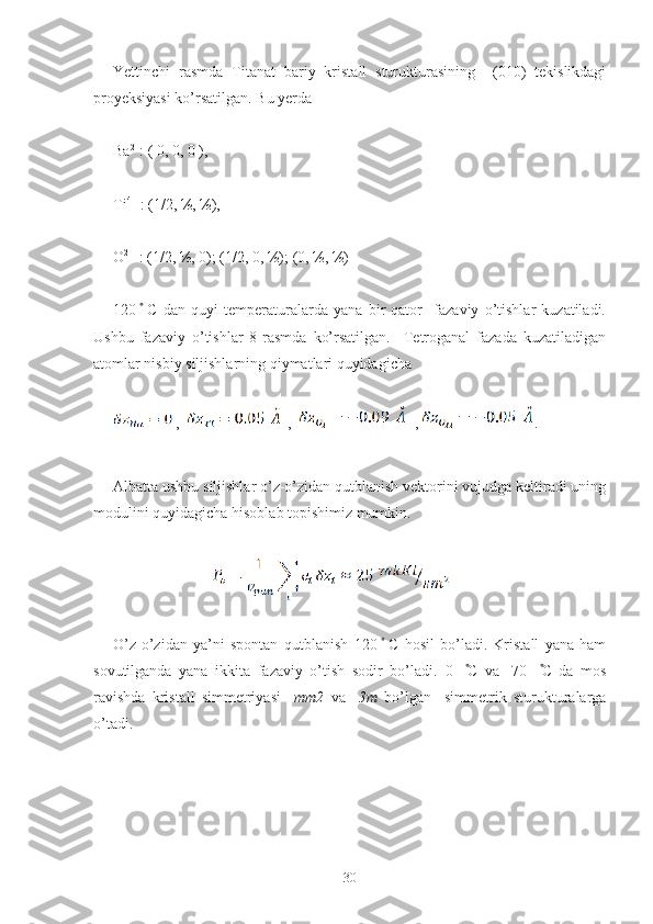 Yettinchi   rasmda   Titanat   bariy   kristall   sturukturasining     (010)   tekislikdagi
proyeksiyasi ko’rsatilgan. Bu yerda 
Ba 2+
: ( 0, 0, 0 ),
Ti 4+
 : (1/2, ½, ½),
O 2-
  : (1/2, ½, 0); (1/2, 0, ½); (0, ½, ½) 
120   ̊  C   dan   quyi   temperaturalarda   yana   bir   qator     fazaviy   o’tishlar   kuzatiladi.
Ushbu   fazaviy   o’tishlar   8-rasmda   ko’rsatilgan.     Tetroganal   fazada   kuzatiladigan
atomlar nisbiy siljishlarning qiymatlari quyidagicha 
 ,    ,     , .
Albatta ushbu siljishlar o’z-o’zidan qutblanish vektorini vujudga keltiradi uning
modulini quyidagicha hisoblab topishimiz mumkin.
        
                          
O’z-o’zidan   ya’ni   spontan   qutblanish   120   ̊  C   hosil   bo’ladi.   Kristall   yana   ham
sovutilganda   yana   ikkita   fazaviy   o’tish   sodir   bo’ladi.   0     ̊C   va   -70     ̊C   da   mos
ravishda   kristall   simmetriyasi     mm2   va     3m   bo’lgan     simmetrik   sturukturalarga
o’tadi. 
30 