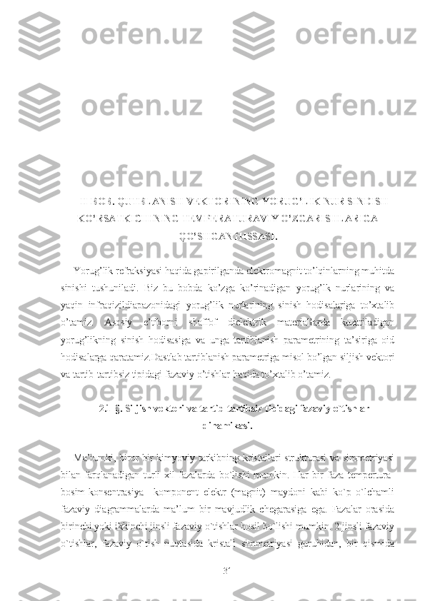 II-BOB. QUTBLANISH VEKTORINING YORUG’LIK NUR SINDISH
KO’RSATKICHINING TEMPERATURAVIY O’ZGARISHLARIGA
QO’SHGAN HISSASI.
Yorug’lik refraksiyasi haqida gapirilganda elektromagnit to’lqinlarning muhitda
sinishi   tushuniladi.   Biz   bu   bobda   ko’zga   ko’rinadigan   yorug’lk   nurlarining   va
yaqin   infraqizildiapazonidagi   yorug’lik   nurlarining   sinish   hodisalariga   to’xtalib
o’tamiz.   Asosiy   e’tiborni   shaffof   dielektrik   materiallarda   kuzatiladigan
yorug’likning   sinish   hodisasiga   va   unga   tartiblanish   parametrining   ta’siriga   oid
hodisalarga qaratamiz. Dastlab tartiblanish parametriga misol bo’lgan siljish vektori
va tartib-tartibsiz tipidagi fazaviy o’tishlar haqida to’xtalib o’tamiz. 
2 . 1 - §.   Siljish vektori va tartib-tartibsiz tipidagi fazaviy o`tishlar
dinamikasi.
Ma’lumki, biror bir kimyoviy tarkibning kristallari strukturasi va simmetriyasi
bilan   farqlanadigan   turli   xil   fazalarda   bo`lishi   mumkin.   Har   bir   faza   tempertura-
bosim-konsentrasiya     komponent   elektr   (magnit)   maydoni   kabi   ko`p   o`lchamli
fazaviy   diagrammalarda   ma’lum   bir   mavjudlik   chegarasiga   ega.   Fazalar   orasida
birinchi yoki ikkinchi jinsli fazaviy o`tishlar hosil bo`lishi mumkin. 2-jinsli fazaviy
o`tishlar,   fazaviy   o`tish   nuqtasida   kristall   simmetriyasi   guruhidan,   bir   qismida
31 