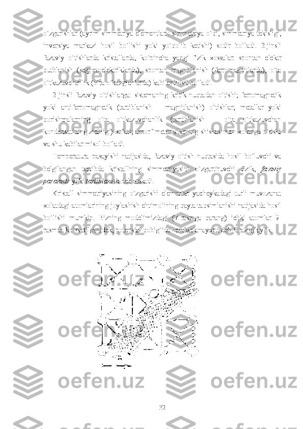 o`zgarishlar (ayrim simmetriya elementlari: simmetriya o`qi, simmetriya tekisligi,
inversiya   markazi   hosil   bo`lishi   yoki   yo`qolib   ketishi)   sodir   bo`ladi.   2-jinsli
fazaviy   o`tishlarda   kristallarda,   ko`pincha   yangi   fizik   xossalar:   spontan   elektr
qutblanish   (segnetoelektriklarda),   spontan   magnitlanish   (ferromagnitlarda),   o`ta
o`tkazuvchanlik (o`ta o`kazgichlarda) kabilar hosil bo`ladi. 
2-jinsli   fazaviy   o`tishlarga:   sistemaning   kritik   nuqtadan   o`tishi;   ferromagnetik
yoki   antiferromagnetik   (tartiblanish   –   magnitlanish)   o`tishlar;   metallar   yoki
qorishmalarning   o`ta   o`tkazuvchanlik   (tartiblanish   –   o`ta   o`tkazuvchan
kondensatining zichligi) xolati; amorf meteriallarning shishasimon xolatiga o`tishi
va shu kabilar misol bo`ladi.
Temperatura   pasayishi   natijasida,   fazaviy   o`tish   nuqtasida   hosil   bo`luvchi   va
belgilangan   tartibda   kristallning   simmetriyasini   o`zgartiruvchi   fizik,   fazaviy
parametr  yoki  tartiblanish  deb ataladi. 
Kristall   simmetriyasining   o`zgarishi   elementar   yacheykadagi   turli   muvozanat
xolatdagi atomlarining joylashish ehtimolining qayta taqsimlanishi natijasida hosil
bo`lishi   mumkin.   Bizning   modelimizdagi   (7-rasmga   qarang)   ichki   atomlar   9-
rasmda ko`rsatilganidek, potensial qobig`іda harakatlanayapti deb faraz qilaylik. 
                         
32 