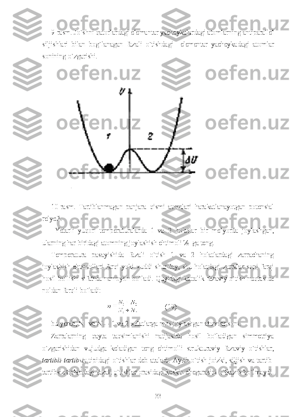 9-rasm.  Ј o`shni qatorlardagi elemantar yacheykalardagi atomlarning antiparallel
siljishlari   bilan   bog`lanagan   fazali   o`tishdagi     elementar   yacheykadagi   atomlar
sonining o`zgarishi.
              
           
10-rasm.   Tartiblanmagan   panjara   qismi   atomlari   harakatlanayotgan   potensial
relyefi.
  Yetarli   yuqori   temperaturalarda   1   va   2   holatlar   bir   me’yorda   joylashgan,
ularning har biridagi atomning joylashish ehtimoli ½  ga teng.
Temperatura   pasayishida   fazali   o`tish   1   va   2   holatlardagi   zarrachaning
joylashish   ehtimollari   farqi   yoki   xuddi   shunday,   shu   holatdagi   zarralar   soni   farqi
hosil bo`lishi sifatida namoyon bo`ladi. Quyidagi kattalik fazaviy o`tish nuqtasida
noldan farqli bo`ladi: 
                                                (19)
bu yerda, N va N - 1 va 2 xolatlarga mos joylashgan atomlar soni. 
Zarralarning   qayta   taqsimlanishi   natijasida   hosil   bo`ladigan   simmetriya
o`zgarishidan   vujudga   keladigan   teng   ehtimolli   strukturaviy   fazaviy   o`tishlar,
tartibli-tartibsiz   tipidagi o`tishlar deb ataladi. Aytib o`tish joizki, siljish va tartib-
tartibsiz tiplaridagi fazali o`tishlar orasidagi keskin chegarasini o`tkazib bo`lmaydi.
33 