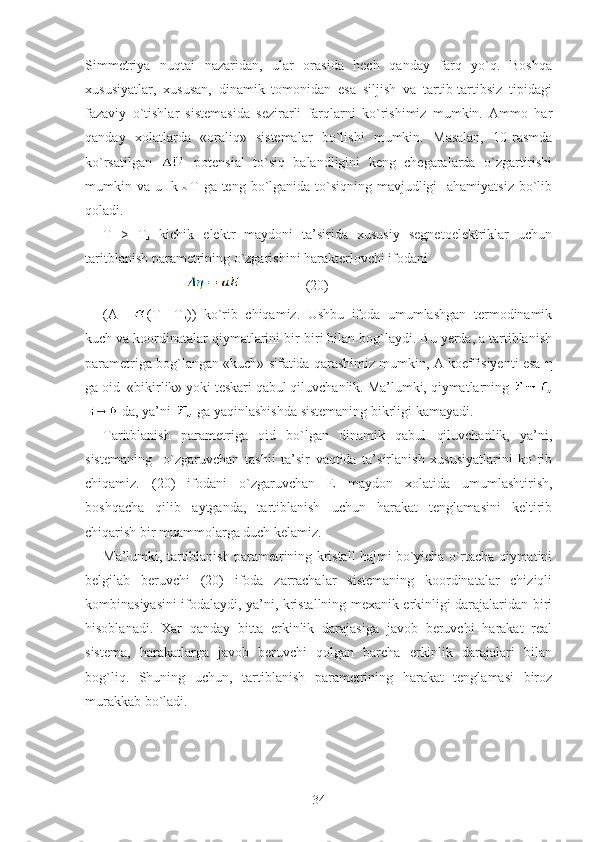 Simmetriya   nuqtai   nazaridan,   ular   orasida   hech   qanday   farq   yo`q.   Boshqa
xususiyatlar,   xususan,   dinamik   tomonidan   esa   siljish   va   tartib-tartibsiz   tipidagi
fazaviy   o`tishlar   sistemasida   sezirarli   farqlarni   ko`rishimiz   mumkin.   Ammo   har
qanday   xolatlarda   «oraliq»   sistemalar   bo`lishi   mumkin.   Masalan,   10-rasmda
ko`rsatilgan     potensial   to`siq   balandligini   keng   chegaralarda   o`zgartirishi
mumkin va u   k T ga teng bo`lganida to`siqning mavjudligi    ahamiyatsiz  bo`lib
qoladi. 
T   >   T
k   kichik   elektr   maydoni   ta’sirida   xususiy   segnetoelektriklar   uchun
taritblanish parametrining o`zgarishini harakterlovchi ifodani 
                                            (20)
(A   = (T—T
k ))   ko`rib   chiqamiz.   Ushbu   ifoda   umumlashgan   termodinamik
kuch va koordinatalar qiymatlarini bir-biri bilan bog`laydi. Bu yerda, a tartiblanish
parametriga bog`langan «kuch» sifatida qarashimiz mumkin, A koeffisiyenti esa   η
ga oid  «bikirlik» yoki teskari qabul qiluvchanlik. Ma’lumki, qiymatlarning 
 da, ya’ni   ga yaqinlashishda sistemaning bikrligi kamayadi.
Taritblanish   parametriga   oid   bo`lgan   dinamik   qabul   qiluvchanlik,   ya’ni,
sistemaning     o`zgaruvchan   tash і i   ta’sir   vaqtida   ta’sirlanish   xususiyatlarini   ko`rib
chiqamiz.   (20)   ifodani   o`zgaruvchan   E   maydon   xolatida   umumlashtirish,
boshqacha   qilib   aytganda,   tartiblanish   uchun   harakat   tenglamasini   keltirib
chiqarish bir muammolarga duch kelamiz. 
Ma’lumki, tartiblanish parametrining kristall hajmi bo`yicha o`rtacha qiymatini
belgilab   beruvchi   (20)   ifoda   zarrachalar   sistemaning   koordinatalar   chiziqli
kombinasiyasini ifodalaydi, ya’ni, kristallning mexanik erkinligi darajalaridan biri
hisoblanadi.   Xar   qanday   bitta   erkinlik   darajasiga   javob   beruvchi   harakat   real
sistema,   harakatlarga   javob   beruvchi   qolgan   barcha   erkinlik   darajalari   bilan
bog`liq.   Shuning   uchun,   tartiblanish   parametrining   harakat   tenglamasi   biroz
murakkab bo`ladi. 
34 