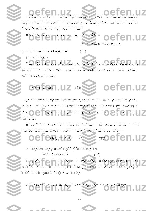 Landau   nazariyasini   hisobga   olgan   holda,   T ga   yaqin   alohida   temperaturalar
bog`liqligi boriligini taxmin qilishga asos yo`q, fazaviy o`tish hosil bo`lishi uchun,
A koeffisiyenti belgisining o`zgarishi yetarli. 
Aytaylik,    
     u holda  
                               
         
            (21)
ga ega bo`lamiz.
Yetarlicha   past   chastotalarda   qavs   ichida   faqat   o`ngdan   birinchi   ikkita   qismni
qoldirishimiz   mumkin,   ya’ni   dinamik   qabul   qiluvchanlik   uchun   ifoda   quyidagi
ko`rinishga ega bo`ladi:
                             (22)
(21) ifodaning o`ngdan ikkinchi qismi, shubhasiz   ~A/   ga teng bo`lganida
sezirarli   bo`ladigan   qabul   qiluvchanlikning   chastotali   dispersiyasini   tavsiflaydi.
   bo`lgani uchun, T  yaqinidagi dispersiya juda past temperaturalarda
boshlanadi. 
Agar,   (21)   mos   qismlarni   olsak   va   E=0   deb   hisoblasak,   u   holda,   η   ning
muvozanatga holatiga yaqin jarayonini tavsiflovchi ifodaga ega bo`lamiz:
                                                  
Bu tenglamaning yechimi quyidagi ko`rinishga ega:
                                                 (24)
bu   yerda,   -   tartiblanish   parametrining   relaksasiya   vaqti.   Ko`rinib
turibdiki,     da   .   (24)   ifoda   past   chastota   va   vaqt   uchun   jarayon
boshlanishidan yetarli darajada uzoqlashgan.
2.2- §  Segnetoelektrik fazaviy o’tishlarning  termodinamik nazaryasi
35 (23) 