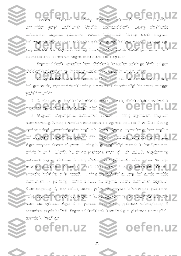 Fazaviy   o’tishlarni   miqdoriy   jihatdan   arakterlash   uchun   D.Landau
tomonidan   yangi   tartiblanish   kiritildi.   Segnetoelektrik   fazaviy   o’tishlarda
tartiblanish   deganda   qutblanish   vektori   tushiniladi.   Tashqi   elektr   maydon
bo’lmaganda ham spontan qutblanish qobilyatiga ega bo’lgan moddalar gruppasiga
segnetoelektriklar   deyiladi.   Bunday   hodisa   dastlab   tuzida   kuzatilgani   uchun   ham
bu moddalarni  barchasini segnetoelektriklar deb ataydilar.
Segnetoelektrik   kristallar   ham   dielektrik   kristallar   tarkibiga   kirib   qolgan
dielektriklardan o’zining  bir qator xarakterli xossalari bilan farq qiladi:
1. Oddiy dielektriklarda ε bir necha birlikka, kam hollarda bir necha o’nga teng
bo’lgan   vatda,   segnetoelektriklarning   dielektrik   kirituvchanligi   bir   necha   mingga
yetishi mumkin.
2. D   ning     E   ga   bog’lanishi   chiziqli   emas,   demak,   dielektrik   kirituvchanlik
maydonning kuchlanganligiga bog’liq bo’ladi.
3. Maydon   o’zgarganda   qutblanish   vektori   P   ning   qiymatlari   maydon
kuchlanganligi E ning qiymatlaridan kechikib o’zgaradi, natijada P va D lar E ning
ayni vaqtdagi qiymatlarigagina bog’liq bo’lmay, ilgarigi qiymatlariga ham bog’liq
bo’ladi,   ya’ni   dielektrikda   avval   bo’lib   o’tgan   voqealarga   ham   bog’liq   bo’ladi.
Agar   maydon   davran   o’zgarsa,   P   ning   E   ga   bog’liqligi   rasmda   ko’rsatilgan   egri
chiziq   bilan   ifodalanib,   bu   chiziq   gistirezis   sirtmog’I   deb   ataladi.   Maydonning
dastlabki   paydo   qilishida   E   ning   o’sishi   bilan   qutblanish   ortib   boradi   va   egri
chiziqning   birinchi   shoxchasi   orqali   ifodalanadi.   P   ning   kamayishi   ikkinchi
shoxcha   bo’yicha   ro’y   beradi.   E   ning   qiymati   nolga   teng   bo’lganda   modda
qutblanishi   P
r   ga   teng     bo’lib   qoladi,   bu   qiymat   qoldiq   qutblanish   deyiladi.
Kuchlanganligi   E
c   teng   bo’lib,   teskari   yo’nalgan   maydon   ta’siridagina   qutblanish
nolga   teng   bo’lishi   mumkin.   Maydon   kuchlanganligining   ushbu   qiymatikoersetiv
kuch   deb   aytiladi.   Agar   E   ni   yanada   o’zgartirsak,   gistirezis   sirtmog’ining   3
shoxchasi paydo bo’ladi. Segnetoelektriklarda kuzatiladigan  gistirezis sirtmog’i 4-
rasmda ko’rsatilgan.
36 