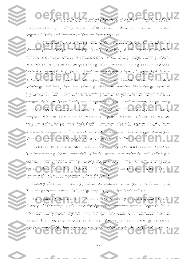           Segnetoelektriklar   qutblanishlarining   o’zgarishi   ferromagnetiklar
magnitlanishining   o’zgarishiga   o’xshashdir.   Shuning   uchun   ba’zan
segnetoelektriklarni ferroelektriklar deb ham ataydilar.
Segnetoelektrik  xususiyatiga   faqat   kristall   moddalarga   ega   bo’lib,   kristallar
simmetriya   markaziga   bo’lmasligi   kerak.   Masalan,   signet   tuzining   kristallari
rombik   sistemaga   kiradi.   Segnetoelektrik   kristallardagi   zaryadlarning   o’zaro
ta’sirlanishi  natijasida shu zaryadlarning   dipol   momentlarining spontan ravishda
bir-biriga   parallel   joylashadi.   Dipol   momentlarning   har   xil   yo’nalishi   butun
kristallga   tarqalishi   juda   kam   uchraydigan   holdir.   Odatda   kristall   bir   qancha
sohalarga   bo’linib,   har   bir   sohadagi   dipol   momentlar   bir-birlariga   parallel
joylashgan bo’ladi. Lekin turli sohalarning qutblanish yo’nalishlari har xil bo’ladi,
provardida   butun   kristall   bo’yicha   olingan   natijaviy     dipol   moment     nolga     teng
bo’lishi   mumkin.   Sponton     qutblanish   sohalari   domenlar   deb   aytiladi.   Tashqi
maydon   ta’sirida   domenlarning   momentlari   yaxlit   moment   sifatida   buriladi   va
maydon   yo’nalishiga   mos   joylashadi.   Umuman   olganda   segnetoelektrik   ham
dielektrik materiallar bo’lib, u boshqa dielektriklar bilan farq qiladigan xususiyati
shundan iboratki, ular fazoviy o’tish xususiyatiga ega bo’ladilar.
  Elektronika   sohasida   keng   qo’llaniladigan,   ayniqsa   elektrooptika   sohasida
kondensatorning   ishchi   materiali   sifatida   xotira   qurilmalarida   qo’llaniladigan
segnetoelektrik materiallarning fazaviy o’zgarishlarini  o’rganish katta ahamiyatga
egadir.   Shuning   uchun   fazaviy     o’tishlarda   kuzatiladigan   jarayonlarning
fenomenalogik nuqtai nazardan ko’rib chiqamiz.
Fazaviy o’tishlarni miqdoriy jihatdan xarakterlash uchun yangi   kiritiladi [1, 2,
3]. Uning qiymati odatda T>T
c  nolga teng T<T
c   noldan farqli bo’lsin.
Bu   qarashdagi   yondashish,   birinchi   qaraganda   qat’iymasdek   tuyuladi,   chunki
fazaviy   o’tishlarning   Landau   nazariyasiga   ko’ra   temperaturaning   o’zgarishi   bilan
T>T
c   dan  qat’iy   nazar     qiymati       nol   bo’lgan   fizik   kattalik  T
c   haroratdan  boshlab
noldan   farqli   ravishda   mavjud   bo’lsa   bas.     Ammo,   tajriba   natijalariga   asoslanib
aytish     mumkinki,   haroratning     pasayishi   bilan   paydo   bo’ladi.   Yo’q   edi   T
c
37 