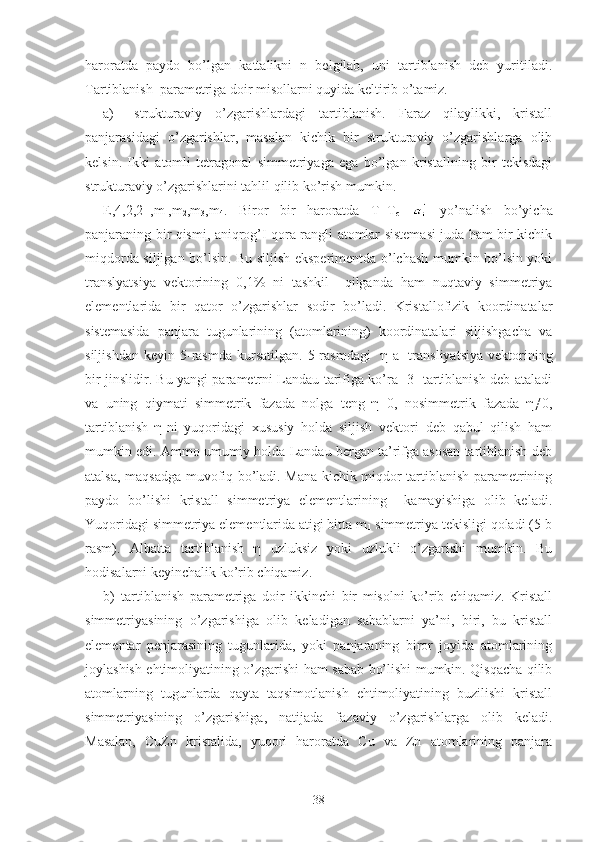 haroratda   paydo   bo’lgan   kattalikni   n   belgilab,   uni   tartiblanish   deb   yuritiladi.
Tartiblanish  parametriga doir misollarni quyida keltirib o’tamiz.
a)   strukturaviy   o’zgarishlardagi   tartiblanish.   Faraz   qilaylikki,   kristall
panjarasidagi   o’zgarishlar,   masalan   kichik   bir   strukturaviy   o’zgarishlarga   olib
kelsin.   Ikki   atomli   tetragonal   simmetriyaga   ega   bo’lgan   kristallning   bir   tekisdagi
strukturaviy o’zgarishlarini tahlil qilib ko’rish mumkin.
E,4,2,2 -1
,m
1 ,m
2 ,m
3 ,m
4 .   Biror   bir   haroratda   T=T
c     yo’nalish   bo’yicha
panjaraning bir qismi, aniqrog’I qora rangli atomlar sistemasi juda ham bir kichik
miqdorda siljigan bo’lsin. Bu siljish eksperimentda o’lchash mumkin bo’lsin yoki
translyatsiya   vektorining   0,1%   ni   tashkil     qilganda   ham   nuqtaviy   simmetriya
elementlarida   bir   qator   o’zgarishlar   sodir   bo’ladi.   Kristallofizik   koordinatalar
sistemasida   panjara   tugunlarining   (atomlarining)   koordinatalari   siljishgacha   va
siljishdan   keyin   5-rasmda   kursatilgan.   5-rasmdagi     η-a
1   transliyatsiya   vektorining
bir jinslidir. Bu yangi parametrni Landau tarifiga ko’ra [3] tartiblanish deb ataladi
va   uning   qiymati   simmetrik   fazada   nolga   teng   η=0,   nosimmetrik   fazada   η≠0,
tartiblanish   η-ni   yuqoridagi   xususiy   holda   siljish   vektori   deb   qabul   qilish   ham
mumkin edi. Ammo umumiy holda Landau bergan ta’rifga asosan tartiblanish deb
atalsa, maqsadga muvofiq bo’ladi. Mana kichik miqdor tartiblanish parametrining
paydo   bo’lishi   kristall   simmetriya   elementlarining     kamayishiga   olib   keladi.
Yuqoridagi simmetriya elementlarida atigi bitta m
1  simmetriya tekisligi qoladi (5-b
rasm).   Albatta   tartiblanish   η   uzluksiz   yoki   uzlukli   o’zgarishi   mumkin.   Bu
hodisalarni keyinchalik ko’rib chiqamiz.
b) tartiblanish   parametriga   doir   ikkinchi   bir   misolni   ko’rib   chiqamiz.   Kristall
simmetriyasining   o’zgarishiga   olib   keladigan   sabablarni   ya’ni,   biri,   bu   kristall
elementar   penjarasining   tugunlarida,   yoki   panjaraning   biror   joyida   atomlarining
joylashish ehtimoliyatining o’zgarishi ham sabab bo’lishi mumkin. Qisqacha qilib
atomlarning   tugunlarda   qayta   taqsimotlanish   ehtimoliyatining   buzilishi   kristall
simmetriyasining   o’zgarishiga,   natijada   fazaviy   o’zgarishlarga   olib   keladi.
Masalan,   CuZn   kristalida,   yuqori   haroratda   Cu   va   Zn   atomlarining   panjara
38 