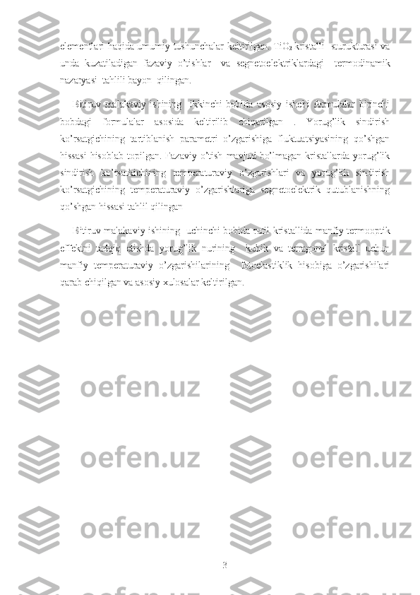 elementlari haqida umumiy tushunchalar   keltirilgan.   TiO
2   kristalli   sturukturasi va
unda   kuzatiladigan   fazaviy   o’tishlar     va   segnetoelektriklardagi     termodinamik
nazaryasi  tahlili bayon  qilingan.
B itiruv   malakaviy   ishining     ikkinchi   bobida   asosiy   ishchi   formulalar   birinchi
bobdagi   formulalar   asosida   keltirilib   chiqarilgan   .   Yorug’lik   sindirish
ko’rsatgichining   tartiblanish   parametri   o’zgarishiga   fluktuatsiyasining   qo’shgan
hissasi   hisoblab   topilgan.  Fazaviy   o’tish   mavjud   bo’lmagan   kristallarda  yorug’lik
sindirish   ko’rsatkichining   temperaturaviy   o’zgarishlari   va   yorug’lik   sindirish
ko’rsatgichining   temperaturaviy   o’zgarishlariga   segnetoelektrik   qutublanishning
qo’shgan hissasi tahlil qilingan 
B itiruv malakaviy   ishining   uchinchi bobida   rutil kristallida manfiy termooptik
effektni   tadqiq   etishda   yorug’lik   nurining     kubik   va   tetragonal   kristall   uchun
manfiy   temperaturaviy   o’zgarishilarining     fotoelastiklik   hisobiga   o’zgarishilari
qarab chiqilgan va asosiy xulosalar keltirilgan.
3 