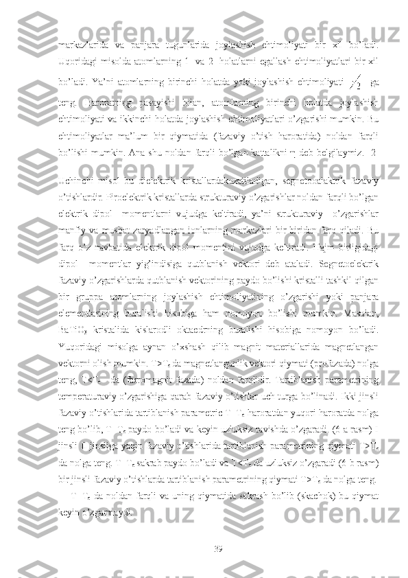 markazlarida   va   panjara   tugunlarida   joylashish   ehtimoliyati   bir   xil   bo’ladi.
Uqoridagi  misolda   atomlarning  1-  va  2-   holatlarni  egallash  ehtimoliyatlari   bir  xil
bo’ladi.   Ya’ni   atomlarning   birinchi   holatda   yoki   joylashish   ehtimoliyati       ga
teng.   Haroratning   pasayishi   bilan,   atomlarning   birinchi   holatda   joylashish
ehtimoliyati va ikkinchi holatda joylashish ehtimoliyatlari o’zgarishi mumkin. Bu
ehtimoliyatlar   ma’lum   bir   qiymatida   (fazaviy   o’tish   haroratida)   noldan   farqli
bo’lishi  mumkin. Ana  shu  noldan  farqli  bo’lgan  kattalikni   η  deb belgilaymiz.  [2]
Uchinchi   misol   bu   dielektrik   kristallardakuzatiladigan,   segnetooalaktrik   fazaviy
o’tishlardir. Piroelektrik kristallarda strukturaviy o’zgarishlar noldan farqli bo’lgan
elektrik   dipol     momentlarni   vujudga   keltiradi,   ya’ni   strukturaviy     o’zgarishlar
manfiy   va   musbat   zaryadlangan   ionlarning   markazlari   bir-biridan   farq   qiladi.   Bu
farq   o’z   navbatida   elektrik   dipol   momentini   vujudga   keltiradi.   Hajm   birligidagi
dipol     momentlar   yig’indisiga   qutblanish   vektori   deb   ataladi.   Segnetoelektrik
fazaviy o’zgarishlarda qutblanish vektorining paydo bo’lishi kristalli tashkil qilgan
bir   gruppa   atomlarning   joylashish   ehtimoliyatining   o’zgarishi   yoki   panjara
elementlarining   buralishi   hisobiga   ham   nomoyon   bo’lishi   mumkin.   Masalan,
BaTiO
3   kristalida   kislarodli   oktaedrning   buralishi   hisobiga   nomoyon   bo’ladi.
Yuqoridagi   misolga   aynan   o’xshash   qilib   magnit   materiallarida   magnetlangan
vektorni olish mumkin. T>T
c  da magnetlanganlik
  vektori qiymati (profazada) nolga
teng,   T<T
c       da   (farromagnit   fazada)   noldan   farqlidir.   Tartiblanish   parametrining
temperaturaviy o’zgarishiga qarab fazaviy o’tishlar uch turga bo’linadi. Ikki jinsli
fazaviy o’tishlarida tartiblanish parametric T=T
c  haroratdan yuqori haroratda nolga
teng bo’lib, T=T
c  paydo bo’ladi va keyin uzluksiz ravishda o’zgaradi. (6-a rasm) I
jinsli II jinsliga yaqin fazaviy o’tishlarida tartiblanish parametrining qiymati T>T
c
da nolga teng. T=T
c  sakrab paydo bo’ladi va T<T
c  da uzluksiz o’zgaradi (6-b rasm)
bir jinsli fazaviy o’tishlarda tartiblanish parametrining qiymati T>T
c  da nolga teng.
T=T
c   da  noldan  farqli  va  uning qiymatida  sakrash  bo’lib (skachok)   bu qiymat
keyin o’zgarmaydi.
39 