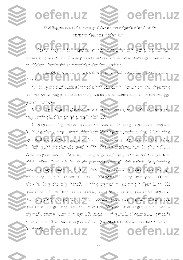 .
§2.3 Segnetoelektrik fazaviy o’tishlar nazariyasida tartiblanish
parametriga doyir misollar.
Tashqi   maydon   bo’lmaganda   spontan   qutblanish   qobilyatiga   ega   bo’lgan
moddalar gruppasi bor. Bunday hodisa dastlab signet tuzida kuzatilgani uchun bu
moddalarni  barchasini segnetoelektriklar deb ataydilar.
Segnetoelektriklar qolgan dielektriklardan bir qator xarakterli xossalari bilan
farq qiladi:
4. Oddiy dielektriklarda ε bir necha birlikka, kam hollarda bir necha o’nga teng
bo’lgan   vatda,   segnetoelektriklarning   dielektrik   kirituvchanligi   bir   necha   mingga
yetishi mumkin.
5. D   ning     E   ga   bog’lanishi   chiziql   emas,   demak,   dielektrik   kirituvchanlik
maydonning kuchlanganligiga bog’liq bo’ladi.
6. Maydon   o’zgarganda   qutblanish   vektori   P   ning   qiymatlari   maydon
kuchlanganligi E ning qiymatlaridan kechikib o’zgaradi, natijada P va D lar E ning
ayni vaqtdagi qiymatlarigagina bog’liq bo’lmay, ilgarigi qiymatlariga ham bog’liq
bo’ladi,   ya’ni   dielektrikda   avval   bo’lib   o’tgan   voqealarga   ham   bog’liq   bo’ladi.
Agar   maydon   davran   o’zgarsa,   P   ning   E   ga   bog’liqligi   rasmda   ko’rsatilgan   egri
chiziq   bilan   ifodalanib,   bu   chiziq   gistirezis   sirtmog’i   deb   ataladi.   Maydonning
dastlabki   paydo   qilishida   E   ning   o’sishi   bilan   qutblanish   ortib   boradi   va   egri
chiziqning   birinchi   shoxchasi   orqali   ifodalanadi.   P   ning   kamayishi   ikkinchi
shoxcha   bo’yicha   ro’y   beradi.   E   ning   qiymati   nolga   teng   bo’lganda   modda
qutblanishi   P
r   ga   teng   bo’lib   qoladi,   bu   qiymat   qoldiq   qutblanish   deyiladi.
Kuchlanganligi   E
c   ga   teng   bo’lib,   teskari   yo’nalgan   maydon   ta’siridagina
qutblanish   nolga   teng   bo’lishi   mumkin.   Maydon   kuchlanganligining   ushbu
qiymatikoersetiv   kuch   deb   aytiladi.   Agar   E   ni   yanada   o’zgartirsak,   gistirezis
sirtmog’ining 3 shoxchasi paydo bo’aldi. (segnetoelektriklarda gistirezis sirtmog’i
ko’rinadi)
40 