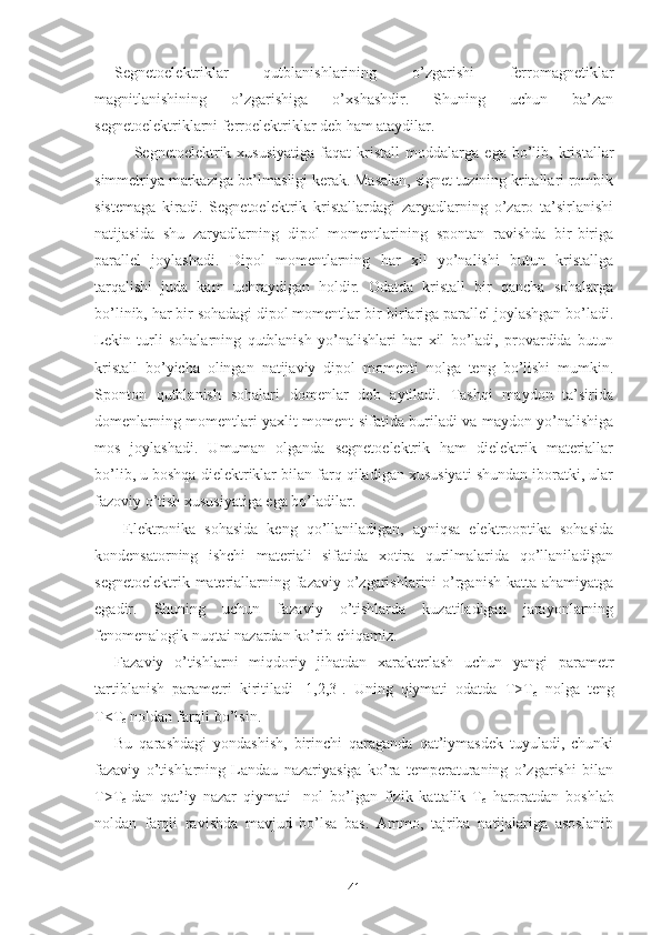 Segnetoelektriklar   qutblanishlarining   o’zgarishi   ferromagnetiklar
magnitlanishining   o’zgarishiga   o’xshashdir.   Shuning   uchun   ba’zan
segnetoelektriklarni ferroelektriklar deb ham ataydilar.
Segnetoelektrik  xususiyatiga   faqat   kristall   moddalarga   ega   bo’lib,   kristallar
simmetriya markaziga bo’lmasligi kerak. Masalan, signet tuzining kritallari rombik
sistemaga   kiradi.   Segnetoelektrik   kristallardagi   zaryadlarning   o’zaro   ta’sirlanishi
natijasida   shu   zaryadlarning   dipol   momentlarining   spontan   ravishda   bir-biriga
parallel   joylashadi.   Dipol   momentlarning   har   xil   yo’nalishi   butun   kristallga
tarqalishi   juda   kam   uchraydigan   holdir.   Odatda   kristall   bir   qancha   sohalarga
bo’linib, har bir sohadagi dipol momentlar bir-birlariga parallel joylashgan bo’ladi.
Lekin   turli   sohalarning   qutblanish   yo’nalishlari   har   xil   bo’ladi,   provardida   butun
kristall   bo’yicha   olingan   natijaviy   dipol   momenti   nolga   teng   bo’lishi   mumkin.
Sponton   qutblanish   sohalari   domenlar   deb   aytiladi.   Tashqi   maydon   ta’sirida
domenlarning momentlari yaxlit moment sifatida buriladi va maydon yo’nalishiga
mos   joylashadi.   Umuman   olganda   segnetoelektrik   ham   dielektrik   materiallar
bo’lib, u boshqa dielektriklar bilan farq qiladigan xususiyati shundan iboratki, ular
fazoviy o’tish xususiyatiga ega bo’ladilar.
  Elektronika   sohasida   keng   qo’llaniladigan,   ayniqsa   elektrooptika   sohasida
kondensatorning   ishchi   materiali   sifatida   xotira   qurilmalarida   qo’llaniladigan
segnetoelektrik materiallarning fazaviy o’zgarishlarini  o’rganish katta ahamiyatga
egadir.   Shuning   uchun   fazaviy   o’tishlarda   kuzatiladigan   jarayonlarning
fenomenalogik nuqtai nazardan ko’rib chiqamiz.
Fazaviy   o’tishlarni   miqdoriy   jihatdan   xarakterlash   uchun   yangi   parametr
tartiblanish   parametri   kiritiladi   [1,2,3].   Uning   qiymati   odatda   T>T
c   nolga   teng
T<T
c  noldan farqli bo’lsin.
Bu   qarashdagi   yondashish,   birinchi   qaraganda   qat’iymasdek   tuyuladi,   chunki
fazaviy   o’tishlarning   Landau   nazariyasiga   ko’ra   temperaturaning   o’zgarishi   bilan
T>T
c   dan   qat’iy   nazar   qiymati     nol   bo’lgan   fizik   kattalik   T
c   haroratdan   boshlab
noldan   farqli   ravishda   mavjud   bo’lsa   bas.   Ammo,   tajriba   natijalariga   asoslanib
41 