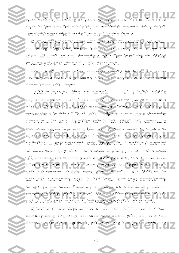 aytish mumkinki, haroratning pasayishi bilan paydo bo’ladi. Yo’q edi T
c  haroratda
paydo   bo’lgan   kattalikni   n   belgilab,   uni   tartiblanish   parametri   deb   yuritiladi.
Tartiblanish parametriga doir misollarni quyida keltirib o’tamiz.
c) strukturaviy o’zgarishlardagi tartiblanish parametri. Faraz qilaylikki, kristall
panjarasidagi   o’zgarishlar,   masalan   kichik   bir   strukturaviy   o’zgarishlarga   olib
kelsin.   Ikki   atomli   tetragonal   simmetriyaga   ega   bo’lgan   kristallning   bir   tekisdagi
strukturaviy o’zgarishlarini tahlil qilib ko’rish mumkin.
Ikki   o’lchamli   fazoda   kristall   simmetriya   nuqtaviy   elementlari   2-a   rasmda
tasvirlangan   bu   strukturadagi   nuqtaviy   gruppa   simmetriyasi   quyidagi   simmetriya
elementlaridan tashkil topgan:
E,4,2,2 -1
,m
1 ,m
2 ,m
3 ,m
4 .   biror   bir   haroratda   T=T
c     yo’nalish   bo’yicha
panjaraning bir qismi, aniqrog’i qora rangli atomlar sistemasi juda ham bir kichik
miqdorda siljigan bo’lsin. Bu siljish eksperimentda o’lchash mumkin bo’lsin yoki
translyatsiya   vektorining   0,1%   ni   tashkil     qilganda   ham   nuqtaviy   simmetriya
elementlarida   bir   qator   o’zgarishlar   sodir   bo’ladi.   Kristallofizik   koordinatalar
sistemasida   panjara   tugunlarining   (atomlarining)   koordinatalari   siljishgacha   va
siljishdan   keyin   4-rasmda   kursatilgan.   4-rasmdagi     η-a
1   transliyatsiya   vektorining
bir   jinslidir.   Bu   yangi   parametrni   Landau   tarifiga   ko’ra   [3]   tartiblanish   parametri
deb ataladi va uning qiymati simmetrik fazada nolga teng η=0, nosimmetrik fazada
η≠0, tartiblanish parametri η-ni yuqoridagi xususiy holda siljish vektori deb qabul
qilish   ham   mumkin   edi.   Ammo   umumiy   holda   Landau   bergan   ta’rifga   asosan
tartiblanish parametri deb atalsa, maqsadga muvofiq bo’ladi. Mana kichik miqdor
tartiblanish   parametrining   paydo   bo’lishi   kristall   simmetriya   elementlarining
kamayishiga   olib   keladi.   Yuqoridagi   simmetriya   elementlarida   atigi   bitta   m
1
simmetriya   tekisligi   qoladi   (4-b   rasm).   Albatta   tartiblanish   parametri   η   uzluksiz
yoki uzlukli o’zgarishi mumkin. Bu hodisalarni keyinchalik ko’rib chiqamiz.
d) tartiblanish   parametriga   doir   ikkinchi   bir   misolni   ko’rib   chiqamiz.   Kristall
simmetriyasining   o’zgarishiga   olib   keladigan   sabablarni   ya’ni,   biri,   bu   kristall
elementar   penjarasining   tugunlarida,   yoki   panjaraning   biror   joyida   atomlarining
42 