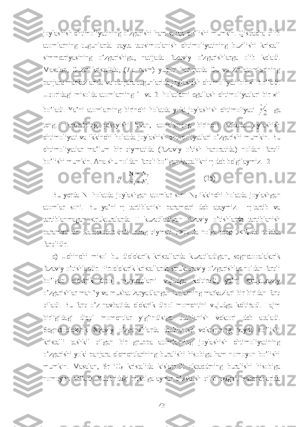 joylashish ehtimoliyatining o’zgarishi ham sabab bo’lishi mumkin. Qisqacha qilib
atomlarning   tugunlarda   qayta   taqsimotlanish   ehtimoliyatining   buzilishi   kristall
simmetriyasining   o’zgarishiga,   natijada   fazaviy   o’zgarishlarga   olib   keladi.
Masalan,   CuZn   kristalida,   (7-a   rasm)   yuqori   haroratda   Cu   va   Zn   atomlarining
panjara markazlarida va panjara tugunlarida joylashish ehtimoliyati bir xil bo’ladi.
Uqoridagi  misolda   atomlarning  1-  va  2-   holatlarni  egallash  ehtimoliyatlari   bir  xil
bo’ladi.   Ya’ni   atomlarning   birinchi   holatda   yoki   joylashish   ehtimoliyati       ga
teng.   Haroratning   pasayishi   bilan,   atomlarning   birinchi   holatda   joylashish
ehtimoliyati va ikkinchi holatda joylashish ehtimoliyatlari o’zgarishi mumkin. Bu
ehtimoliyatlar   ma’lum   bir   qiymatida   (fazaviy   o’tish   haroratida)   noldan   farqli
bo’lishi mumkin. Ana shu noldan farqli bo’lgan kattalikni η deb belgilaymiz. [2]
                              (25)
Bu   yerda   N
1   holatda   joylashgan   atomlar   soni   N
2   ikkinchi   holatda   joylashgan
atomlar   soni.   Bu   ya’ni   η   tartiblanish   parametri   deb   ataymiz.     η-tartib   va
tartiblanmagan   strukturalarda   T   kuzatiladigan   fazaviy   o’tishlarda   tartiblanish
parametridir.   Haqiqatdan   hali   uning   qiymati   T>T
c   da   nolga   teng   T<T
c   da   noldan
farqlidir.
e) Uchinchi   misol   bu   dielektrik   kristallarda   kuzatiladigan,   segnetooalaktrik
fazaviy o’tishlardir. Piroelektrik kristallarda strukturaviy o’zgarishlar noldan farqli
bo’lgan   elektrik   dipol   momentlarni   vujudga   keltiradi,   ya’ni   strukturaviy
o’zgarishlar manfiy va musbat zaryadlangan ionlarning markazlari bir-biridan farq
qiladi.   Bu   farq   o’z   navbatida   elektrik   dipol   momentini   vujudga   keltiradi.   Hajm
birligidagi   dipol   momentlar   yig’indisiga   qutblanish   vektori   deb   ataladi.
Segnetoelektrik   fazaviy   o’zgarishlarda   qutblanish   vektorining   paydo   bo’lishi
kristalli   tashkil   qilgan   bir   gruppa   atomlarning   joylashish   ehtimoliyatining
o’zgarishi   yoki   panjara   elementlarining   buralishi   hisobiga   ham   nomoyon   bo’lishi
mumkin.   Masalan,   SrTiO
3   kristalida   kislarodli   oktaedrning   buralishi   hisobiga
nomoyon bo’ladi. Yuqoridagi misolga aynan o’xshash qilib magnit materiallarida
43 