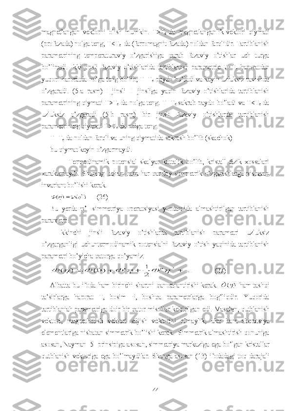 magnetlangan   vektorni   olish   mumkin.   T>T
c   da   magnetlanganlik
  vektori   qiymati
(profazada) nolga teng, T<T
c   da (farromagnit fazada) noldan farqlidir. Tartiblanish
parametrining   temperaturaviy   o’zgarishiga   qarab   fazaviy   o’tishlar   uch   turga
bo’linadi.   Ikki   jinsli   fazaviy   o’tishlarida   tartiblanish   parametric   T=T
c   haroratdan
yuqori haroratda nolga teng bo’lib, T=T
c  paydo bo’ladi va keyin uzluksiz ravishda
o’zgaradi.   (5-a   rasm)   I   jinsli   II   jinsliga   yaqin   fazaviy   o’tishlarida   tartiblanish
parametrining qiymati T>T
c   da nolga teng. T=T
c   sakrab paydo bo’ladi va T<T
c   da
uzluksiz   o’zgaradi   (5-b   rasm)   bir   jinsli   fazaviy   o’tishlarda   tartiblanish
parametrining qiymati T>T
c  da nolga teng.
T=T
c  da noldan farqli va uning qiymatida sakrash bo’lib (skachok)
bu qiymat keyin o’zgarmaydi.
            Termodinamik   potensial   skalyar   kattalik   bo’lib,   kristall   fizik   xossalari
xarakterlaydi.   Shuning   uchun   ham   har   qanday   simmetrik   o’zgarishlarga   nisbatan
invariant bo’lishi kerak.
      (26)
Bu   yerda   η *
  -simmetriya   operatsiyasi   yordamida   almashtirilgan   tartiblanish
parametri.
Ikkinchi   jinsli   fazaviy   o’tishlarda   tartiblanish   parametri   uzluksiz
o’zgarganligi   uchuntermodinamik   potensialni   fazaviy   o’tish   yaqinida   tartiblanish
parametri bo’yicha qatorga qo’yamiz.
            (27)
Albatta bu ifoda ham birinchi shartni qanoatlantirishi kerak.   - ham   tashqi
ta ’ sirlarga   harorat   T ,   bosim   P ,   boshqa   parametrlarga   bog ’ liqdir .   Yuqorida
tartiblaniah   parametriga   doir   bir   qator   misollar   keltirilgan   edi .  Masalan ,  qutblanish
vektori ,   magnetlanish   vektori   siljish   vektorini   olmaylik ,   ular   ham   aberatsiya
elementlariga   nisbatan   simmetrik   bo ’ lishi   kerak .   Simmetrik   almashtirish   qonuniga
asosan ,  Nayman  [5]  prinsipiga   asosan ,  simmetriya   markaziga   ega   bo ’ lgan   kristallar
qutblanish   vektoriga   ega   bo ’ lmaydilar .   Shunga   asosan   (13)   ifodadagi   toq   darajali
44 