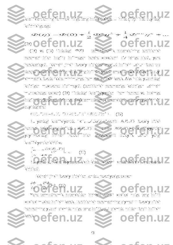 koeffisientlarning   hammasi   nolga   teng   bo ’ lishi   shart .   U   holda   (13)   ifoda   quyidagi
ko ’ rinishga   ega :
(28)
(18)   va   (19)   ifodadagi     -   termodinamik   potensialning   tartiblanish
parametri   bilan   bog’liq   bo’lmagan   barcha   xossalarni   o’z   ichiga   oladi,   yana
harakterlaydi.   Ikkinchi   jinsli   fazaviy   o’tishlar   mavjud   bo’lishi   uchun   faqat   toq
darajali koeffisientlarning nolga teng bo’lishi yetarli emas. Undan tashqari u quyi
simmetrik fazada ikkita minimumga ham ega bo’lishi kerak. Aks holda yuqoridagi
ko’rilgan   muvozanat   o’qilmaydi.   (tartiblanish   parametriga   keltirilgan   uchinchi
munosabatga   asosan)   (28)   ifodadagi   koeffisiyentlar     ham   harorat   va   bosimga
bog’liqdir. Shularni e’tiborga olsak termodinamik potensialning umumiy ko’rinishi
quyidagicha:
   (29)
Bu   yerdagi   koeffisiyentda   T<T
c   uzluksiz   o’zgarib     fazaviy   o’tish
harorati   nolga   teng   bo’ladi.   =0     ammo     koeffisiyentlar
yoyilmasidagi   birinchi   hadlar   bilan   chegaralanib   qulaylik   uchun   yangi
koeffisiyentlar   kiritilsa
       ( 30 )
Bu   yerda   a , b   koeffisiyentlar   hisob - kitob   ishlarini   soddalashtirish   maqsadida
kiritiladi .
Ikkinchi   jinsli   fazaviy   o ’ tishlar   Landau   nazariyasiga   asosan  
   (31)
Yana   termodinamik   potensialdan   birinchi   tartibli   xosilasi   nolga   teng   bo ’ lib
xosilasi   musbat   bo ’ lishi   kerak .  Tartiblanish   parametrining   qiymati   T   fazaviy   o ’ tish
haroratining   yuqori   qismida   nolga   teng   bo ’ lib ,   qui   qismida   noldan   farqli   bo ’ lishi
kerak .
45 