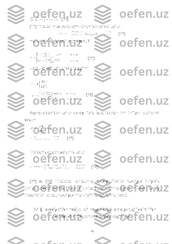    (32)
(14) ifodadan muvozanat termodinamik potensial uchun
   (33)
ma’lumki [1,3] kristali entropiyasi, S
   
          (34)
Ushbu kristall uchun issiqlik sig’imi
   
          (35)
Segnetoelektriklar   uchun   asosiy   fizik   kattaliklardan   biri   bo’lgan   qutblanish
vektori 
    (36)
Dielektrik singdiruvchanlik uchun
 (37)
(36)   va   (37)   ifodalarda   Landauning   fazaviy   o’tishlar   nazariyasi   bo’yicha
topilgan   eksperimentda   (5-rasm)   topilgan   natijalarning   aynan   mosligi   fazaviy
o’zgarishlar Landau nazariyasining to’g’riligidan dalolat beradi.
2.4-§ Fazaviy o’tish mavjud bo’lmagan kristallarda yorug’lik sindirish
ko’rsatkichining temperaturaviy bog’liqligi
46 