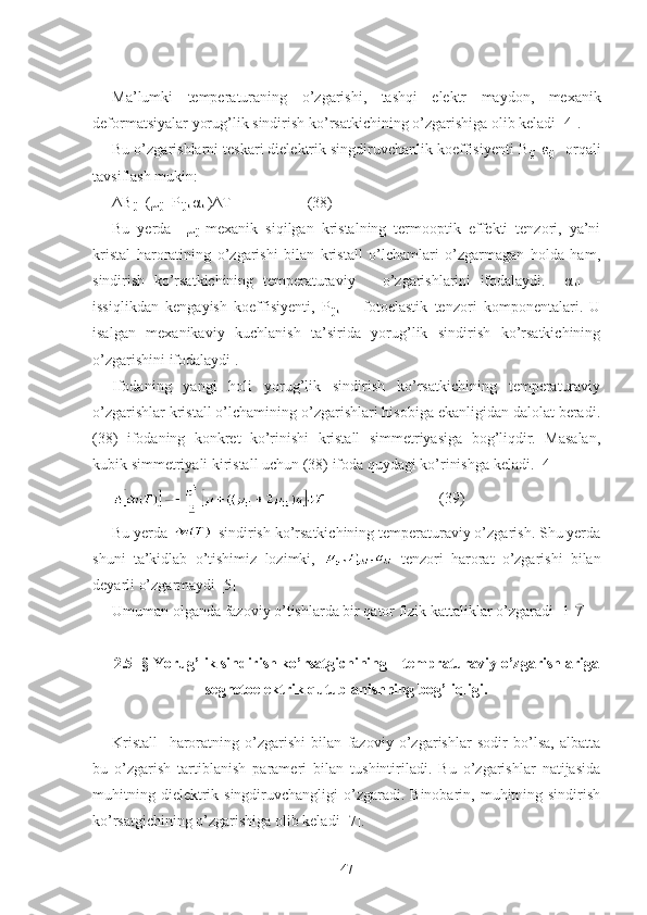 Ma ’ lumki   temperaturaning   o ’ zgarishi ,   tashqi   elektr   maydon ,   mexanik
deformatsiyalar   yorug ’ lik   sindirish   ko ’ rsatkichining   o ’ zgarishiga olib keladi [4].
Bu o’zgarishlarni teskari dielektrik singdiruvchanlik koeffisiyenti B
ij =ε
ij -1
 orqali
tavsiflash mukin:
ΔB
ij =(μ
ij +P
ijkl α
kl )ΔT                    (38)
Bu   yerda     μ
ij   mexanik   siqilgan   kristalning   termooptik   effekti   tenzori,   ya’ni
kristal   haroratining   o’zgarishi   bilan   kristall   o’lchamlari   o’zgarmagan   holda   ham,
sindirish   ko’rsatkichining   temperaturaviy       o’zgarishlarini   ifodalaydi.     α
kl     -
issiqlikdan   kengayish   koeffisiyenti,   P
ijkl   –   fotoelastik   tenzori   komponentalari.   U
isalgan   mexanikaviy   kuchlanish   ta’sirida   yorug’lik   sindirish   ko’rsatkichining
o’zgarishini ifodalaydi .
Ifodaning   yangi   holi   yorug’lik   sindirish   ko’rsatkichining   temperaturaviy
o’zgarishlar kristall o’lchamining o’zgarishlari hisobiga ekanligidan dalolat beradi.
(38)   ifodaning   konkret   ko’rinishi   kristall   simmetriyasiga   bog’liqdir.   Masalan,
kubik simmetriyali kiristall uchun (38) ifoda quydagi ko’rinishga keladi. [4] 
                              (39)
Bu yerda  -sindirish ko’rsatkichining temperaturaviy o’zgarish. Shu yerda
shuni   ta’kidlab   o’tishimiz   lozimki,     tenzori   harorat   o’zgarishi   bilan
deyarli o’zgarmaydi [5]
Umuman olganda fazoviy o’tishlarda bir qator fizik kattaliklar o’zgaradi [1-7]
   
2.5- § Yorug’lik sindirish ko’rsatgichining    tempraturaviy o’zgarishlariga
segnetoelektrik qutublanishning bog’liqligi.
Kristall     haroratning   o’zgarishi   bilan   fazoviy   o’zgarishlar   sodir   bo’lsa,   albatta
bu   o’zgarish   tartiblanish   parameri   bilan   tushintiriladi.   Bu   o’zgarishlar   natijasida
muhitning  dielektrik singdiruvchangligi   o’zgaradi.  Binobarin, muhitning sindirish
ko’rsatgichining o’zgarishiga olib keladi [7].
47 