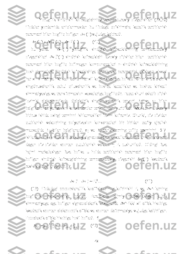         Yorug’lik   sindirishi   ko’rsatgichning   temperaturaviy   o’zgarishlari   (38,39)
ifodalar   yordamida   aniqlanmasdan   bu   ifodaga   qo’shimcha   kattalik   tartiblanish
parametri bilan bog’liq bo’lgan 
i (T)
  vujudga keltiradi.  
i (T)=  (T)+  (T)             (40)
bu   yerda    
i (T)   yorug’lik   sindirish   ko’rsatkichining   temperaturaviy
o’zgarishlari   (T)   sindirish   ko’rsatkichi   fazoviy   o’tishlar   bilan     tartiblanish
parametri   bilan   bog’liq   bo’lmagan   komponentalari   n
i   sindirish   ko’rsatkichining
bosh qiymatlari. Sindirish ko’rsatkichiga tartiblanish parametrini qo’shgan xissasi
har xil simetriyali kristall uchun har xil ko’rinishga ega bo’ladi. Chunki dielektirik
singdiruvchanlik   qabul   qiluvchanlik   va   boshqa   kattaliklar   va   boshqa   kiristall
simmetiyasiga va transformatsion xassalariga bog’liqdir. Faqat shuni eslatib o’tish
lozimki   elektrooptikada   dielektirik   singdiruvchanlik   tenzori   B
ij   va   a
ij   bilan
belgilanib   polyarizasion   konsentantlar   tenzori   deb   yuritiladi.   Mazkur   malakaviy
bitiruv   ishida   oxirgi   terminni   ishlatmaslikni   lozim   ko’ramiz.   Chunki,   o’z-o’zidan
qutblanish   vektorining   polyarizasion   konsentatlari   bir   biridan   qat’iy   ajralish
maqsadida   B
ij   bilan   belgilanadi.   ε
ij   va   B
ij   tranzistorning   to’liq   taxminini   [5-7]
ishlarda ko’rish mumkin. Xususiy signetoelektrik kristallarda tartiblanish parametri
degan   o’z-o’zidan   spontan   qutublanish   vektori   η=P
s   tushuniladi.   Oldingi   faza
hajmi   markalashgan   faza   bo’lsa   u   holda   tartiblanish   parametri   bilan   bog’liq
bo’lgan   sindirish   ko’rsatgichining   temperaturaviy   o’zgarishi   δ n η
(T)   kvadratik
ravishda bog’langandir. [7] 
                      
                                     = ~ P
s 2
…                                         (41)
(13)-   ifodadagi   proporsianallik   koeffisientining   ko’rinishi   P
s   va   s
i   larning
bog’lanish   mexanizmiga   bog’liq.   Parafazada   hajmiy   markazlashgan   kubik
simmetriyaga   ega   bo’lgan   signetoelektrik   kristallarda   s
i   ikki   xil   effek   hisobiga
kvadratik spontan elektrooptik effekt va spontan deformatsiya vujudga keltirilgan.
Fotoelastik effekt hisobiga hosil bo’ladi. [6] 
P P          (42)
48 