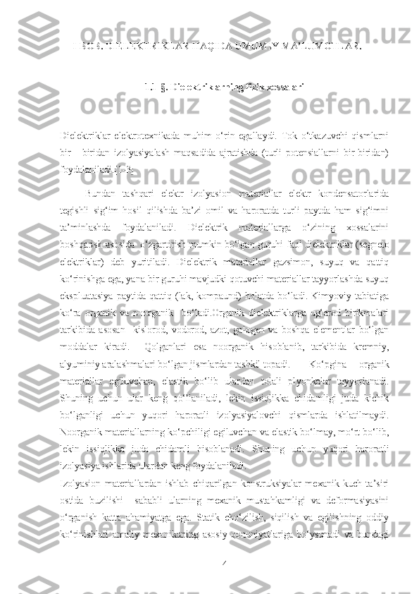 I-BOB. DIELEKTRIKLAR HAQIDA UMUMIY MA’LUMOTLAR.
1.1-§. Dielektriklarning fizik xossalari
Dielektriklar   elektrotexnikada   muhim   o‘rin   egallaydi.   Tok   o‘tkazuvchi   qismlarni
bir   -   biridan   izolyasiyalash   maqsadida   ajratishda   (turli   potensiallarni   bir-biridan)
foydalaniladi.[1-3]
Bundan   tashqari   elektr   izolyasion   materiallar   elektr   kondensatorlarida
tegishli   sig‘im   hosil   qilishda   ba’zi   omil   va   haroratda   turli   paytda   ham   sig‘imni
ta’minlashda   foydalaniladi.   Dielektrik   materiallarga   o‘zining   xossalarini
boshqarish asosida  o‘zgartirish mumkin bo‘lgan guruhi  faol dielektriklar  (segneto
elektriklar)   deb   yuritiladi.   Dielektrik   materiallar   gazsimon,   suyuq   va   qattiq
ko‘rinishga ega, yana bir guruhi mavjudki qotuvchi materiallar tayyorlashda suyuq
ekspluatasiya   paytida   qattiq   (lak,   kompaund)   holatda   bo‘ladi.   Kimyoviy   tabiatiga
ko‘ra   organik   va   noorganik     bo‘ladi.Organik   dielektriklarga   uglerod   birikmalari
tarkibida   asosan     kislorod,   vodorod,   azot,   galogen   va   boshqa   elementlar   bo‘lgan
moddalar   kiradi.     Qolganlari   esa   noorganik   hisoblanib,   tarkibida   kremniy,
alyuminiy aralashmalari bo‘lgan jismlardan tashkil topadi. Ko‘pgina   organik
materiallar   egiluvchan,   elastik   bo‘lib   ulardan   tolali   pl yo nkalar   tayyorlanadi.
Shuning   uchun   ular   keng   qo‘llaniladi,   lekin   issiqlikka   chidamligi   juda   kichik
bo‘lganligi   uchun   yuqori   haroratli   izolyasiyalovchi   qismlarda   ishlatilmaydi.
Noorganik materiallarning ko‘pchiligi egiluvchan va elastik bo‘lmay, mo‘rt bo‘lib,
lekin   issiqlikka   juda   chidamli   hisoblanadi.   Shuning   uchun   yuqori   haroratli
izolyasiya ishlarida ulardan keng foydalaniladi.
Izolyasion   materiallardan   ishlab   chiqarilgan   konstruksiyalar   mexanik   kuch   ta’siri
ostida   buzilishi     sababli   ularning   mexanik   mustahkamligi   va   deformasiyasini
o‘rganish   katta   ahamiyatga   ega.   Statik   cho‘zilish,   siqilish   va   egilishning   oddiy
ko‘rinishlari   amaliy   mexanikaning   asosiy   qonuniyatlariga   bo‘ysunadi   va   bundagi
4 