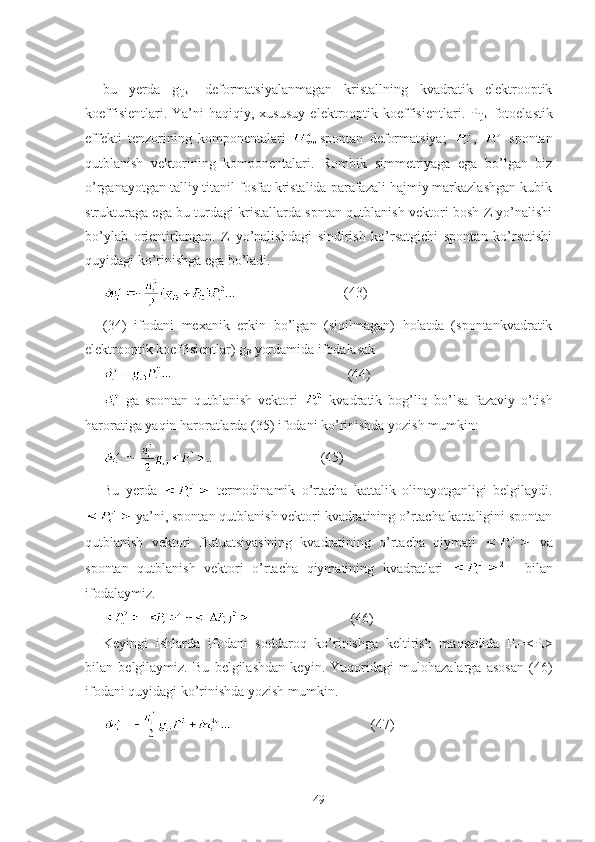 bu   yerda   g
ijkl   – deformatsiyalanmagan   kristallning   kvadratik   elektrooptik
koeffisientlari.   Ya’ni   haqiqiy,  xususuy   elektrooptik   koeffisientlari.   P
ijkl -fotoelastik
effekti   tenzorining   komponentalari   spontan   deformatsiya;   ,     spontan
qutblanish   vektorining   komponentalari.   Rombik   simmetriyaga   ega   bo’lgan   biz
o’rganayotgan talliy titanil fosfat kristalida parafazali hajmiy markazlashgan kubik
strukturaga ega bu turdagi kristallarda spntan qutblanish vektori bosh Z yo’nalishi
bo’ylab   orientirlangan.   Z   yo’nalishdagi   sindirish   ko’rsatgichi   spontan   ko’rsatishi
quyidagi ko’rinishga ega bo’ladi. 
                               (43)
(34)   ifodani   mexanik   erkin   bo’lgan   (siqilmagan)   holatda   (spontankvadratik
elektrooptik koeffisientlar) g
i3  yordamida ifodalasak
                                                  (44)
  ga   spontan   qutblanish   vektori     kvadratik   bog’liq   bo’lsa   fazaviy   o’tish
haroratiga yaqin haroratlarda (35) ifodani ko’rinishda yozish mumkin:
                              (45)
Bu   yerda     termodinamik   o’rtacha   kattalik   olinayotganligi   belgilaydi.
 ya’ni, spontan qutblanish vektori kvadratining o’rtacha kattaligini spontan
qutblanish   vektori   flutuatsiyasining   kvadratining   o’rtacha   qiymati     va
spontan   qutblanish   vektori   o’rtacha   qiymatining   kvadratlari   2      
bilan
ifodalaymiz. 
                             (46)
Keyingi   ishlarda   ifodani   soddaroq   ko’rinishga   keltirish   maqsadida   P
s =<P
s >
bilan   belgilaymiz.   Bu   belgilashdan   keyin.   Yuqoridagi   mulohazalarga   asosan   (46)
ifodani quyidagi ko’rinishda yozish mumkin.
                                        (47)
49 