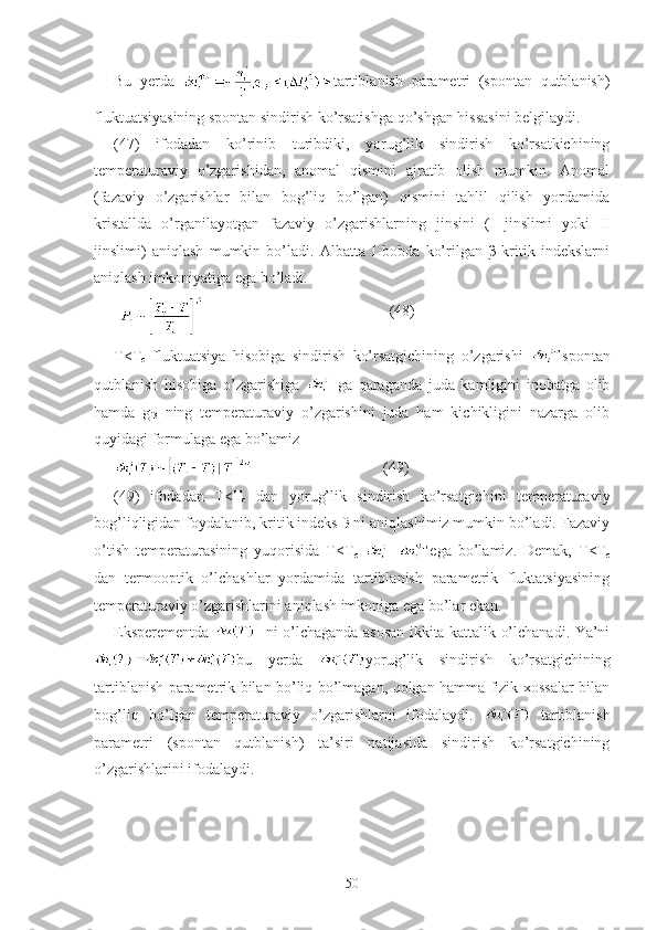 Bu   yerda   tartiblanish   parametri   (spontan   qutblanish)
fluktuatsiyasining spontan sindirish ko’rsatishga qo’shgan hissasini belgilaydi. 
(47)   ifodadan   ko’rinib   turibdiki,   yorug’lik   sindirish   ko’rsatkichining
temperaturaviy   o’zgarishidan,   anomal   qismini   ajratib   olish   mumkin.   Anomal
(fazaviy   o’zgarishlar   bilan   bog’liq   bo’lgan)   qismini   tahlil   qilish   yordamida
kristallda   o’rganilayotgan   fazaviy   o’zgarishlarning   jinsini   (I   jinslimi   yoki   II
jinslimi)   aniqlash   mumkin   bo’ladi.   Albatta   I   bobda   ko’rilgan   β   kritik   indekslarni
aniqlash imkoniyatiga ega bo’ladi. 
                                                (48)
T<T
c   fluktuatsiya   hisobiga   sindirish   ko’rsatgichining   o’zgarishi   spontan
qutblanish   hisobiga   o’zgarishiga     ga   qaraganda   juda   kamligini   inobatga   olib
hamda   g
i3   ning   temperaturaviy   o’zgarishini   juda   ham   kichikligini   nazarga   olib
quyidagi formulaga ega bo’lamiz
                                  (49)
(49)   ifodadan   T<T
c   dan   yorug’lik   sindirish   ko’rsatgichini   temperaturaviy
bog’liqligidan foydalanib, kritik indeks ß ni aniqlashimiz mumkin bo’ladi. Fazaviy
o’tish   temperaturasining   yuqorisida   T<T
c   = ega   bo’lamiz.   Demak,   T<T
c
dan   termooptik   o’lchashlar   yordamida   tartiblanish   parametrik   fluktatsiyasining
temperaturaviy o’zgarishlarini aniqlash imkoniga ega bo’lar ekan. 
Eksperementda      ni o’lchaganda asosan ikkita kattalik o’lchanadi. Ya’ni
bu   yerda   yorug’lik   sindirish   ko’rsatgichining
tartiblanish parametrik bilan bo’liq bo’lmagan, qolgan hamma fizik xossalar bilan
bog’liq   bo’lgan   temperaturaviy   o’zgarishlarni   ifodalaydi.     tartiblanish
parametri   (spontan   qutblanish)   ta’siri   natijasida   sindirish   ko’rsatgichining
o’zgarishlarini ifodalaydi. 
50 