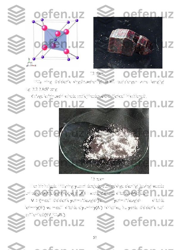               
12-rasm.
  TiO
2   ning   dielektrik   singdiruvchanligi   ε =80.   taqiqlangan   zona   kengligi
Eg=3.2-3.8eV teng
Ko’zga ko’rinuvchi sohada optik jihatdan shaffof kristall hisoblanadi.
                           
13-rasm
Har bir holatda TiO
2 ning yuqori darajada qutblanishga ekanligi hozirgi vaqtdq
uni tezkor xotira qurilmasi va FLASH xotira elementi sifatida ishlatiladi.
MDP(metall-dielektrik-yarimo’tkazgich)da   yarimo’tkazgich   sifatida
krimniy(Si)   va   metall   sifatida   alyuminiy(Al)   ishlatilsa,   bu   yerda   dielektrik   rutil
qo’llaniladi(Si/TiO
2 /Al). 
53 