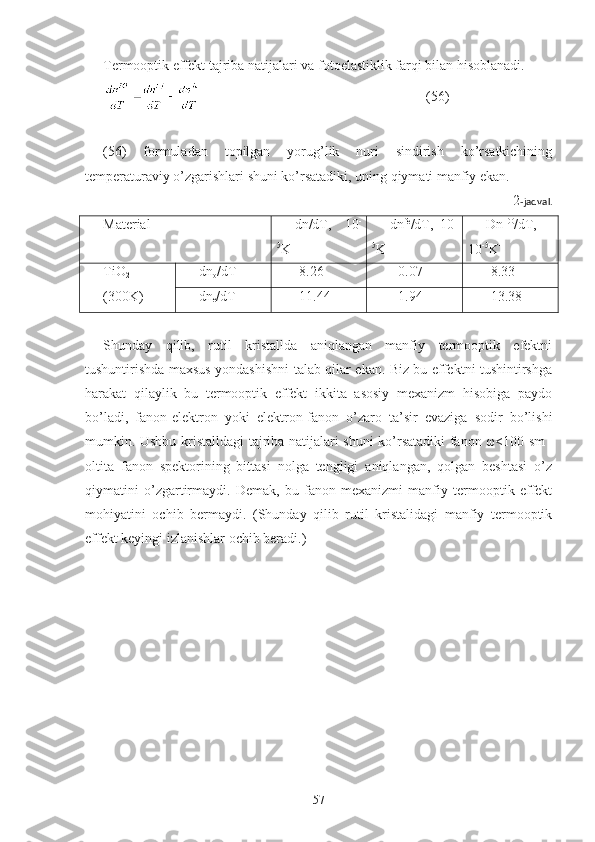 Termooptik effekt tajriba natijalari va fotoelastiklik farqi bilan hisoblanadi.
                                                                (56)
(56)   formuladan   topilgan   yorug’lik   nuri   sindirish   ko’rsatkichining
temperaturaviy o’zgarishlari shuni ko’rsatadiki, uning qiymati manfiy ekan.
2 -jadval.
Material dn/dT,   10 -
5
K -1 dn fe
/dT,   10 -
5
K -1 Dn TO
/dT,
10 -5
K -1
TiO
2
(300K) dn
o /dT -8.26 +0.07 -8.33
dn
e /dT -11.44 +1.94 -13.38
Shunday   qilib,   rutil   kristallda   aniqlangan   manfiy   termooptik   efektni
tushuntirishda maxsus yondashishni talab qilar ekan. Biz bu effektni tushintirshga
harakat   qilaylik   bu   termooptik   effekt   ikkita   asosiy   mexanizm   hisobiga   paydo
bo’ladi,   fanon-elektron   yoki   elektron-fanon   o’zaro   ta’sir   evaziga   sodir   bo’lishi
mumkin. Ushbu kristalldagi tajriba natijalari shuni ko’rsatadiki fanon ω<100 sm -1
oltita   fanon   spektorining   bittasi   nolga   tengligi   aniqlangan,   qolgan   beshtasi   o’z
qiymatini   o’zgartirmaydi.   Demak,   bu   fanon   mexanizmi   manfiy   termooptik   effekt
mohiyatini   ochib   bermaydi.   (Shunday   qilib   rutil   kristalidagi   manfiy   termooptik
effekt keyingi izlanishlar ochib beradi.)
57 