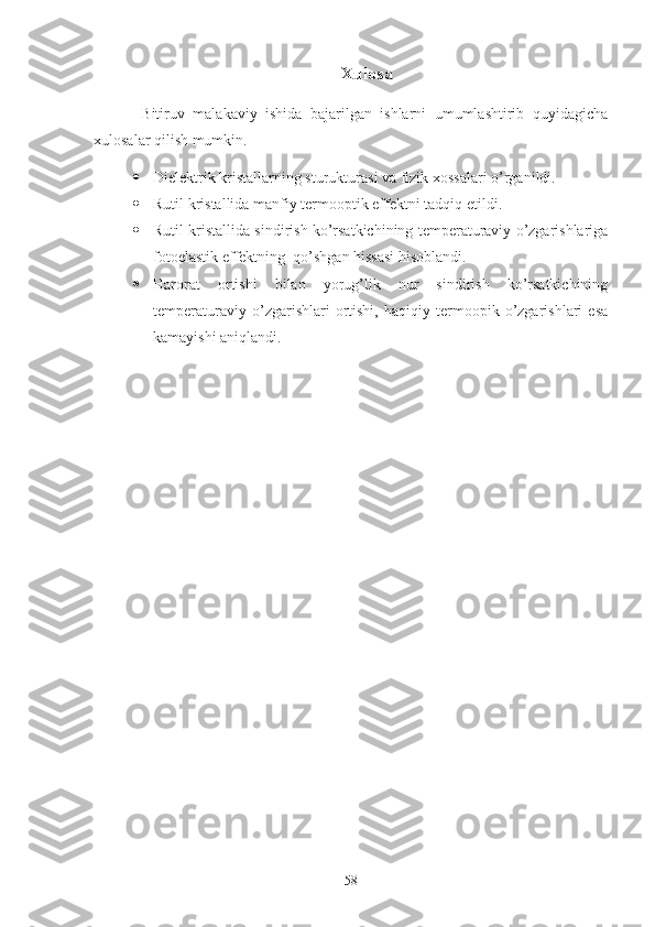 Xulosa
  B itiruv   malakaviy   ishida   bajarilgan   ishlarni   umumlashtirib   quyidagicha
xulosalar qilish mumkin.
 Dielektrik kristallarning sturukturasi va fizik xossalari o’rganildi.
 Rutil kristallida manfiy termooptik effektni ta d qiq eti ldi.
 Rutil kristallida sindirish ko’rsatkichining temperaturaviy o’zgarishlariga
fotoelastik effektning  qo’shgan hissasi hisoblandi.  
 Harorat   ortishi   bilan   yorug’lik   nur   sindirish   ko’rsatkichining
temperaturaviy   o’zgarishlari   ortishi,   haqiqiy   termoopik   o’zgarishlari   esa
kamayishi aniqlandi.
58 