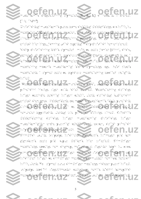 mustahkamlik   chegaralarining   qiymatlari   ( 
4 ,   
s ,   
e )   si   Paskalda   o‘lchanadi.
(1Pa=1N/m 2
).
Cho‘zilishdagi mustahkamlik yupqa tasma shaklidagi dielektriklarga xos bo‘lib, bu
materiallar o‘tkazgich yuzasiga, masalan, kabel o‘zagiga qoplanayotganda hisobga
olinadi.   Uzish   mashinasida   materialning   yemirilishga   bo‘lgan   mustahkamligi
aniqlash bilan birga, jismning uzilish paytidagi nisbiy cho‘zilishi ham aniqlanadi.
Nisbiy   cho‘zilishning   kichik   qiymatlari     mo‘rt   va   qattiq   jismlar   (chinni,   shisha,
getinaks) uchun tegishli bo‘lib, qayishqoq materiallar (rezina, elastomer) da esa 1
ko‘rsatkichi,   nisbatan   katta   qiymatlarga   ega   bo‘ladi.   Chunki   qayishqoq
materialning   mexanik   mustahkamligi   kichik   qiymatlarga   ega.   Ba’zi   plastik
materiallarda   1   qiymati   qattiq   va   qayishqoq   materiallarning   tavsiflari   oralig‘ida
bo‘ladi. 
  Materiallardan   tayyorlanadigan   namunalarning   shakli,   ularga   qo‘yiladigan   kuch
yo‘nalishini   hisobga   olgan   xolda   ishlab   chiqiladi.   Materiallarning   siqilishga
bo‘lgan   vaqtincha   qarshiligi   bo‘lgani   sababli,   ularda   siqilishdagi   kuchlanishni
aniqlash shart emas. Dielektriklarda esa mexanik mustahkamlik ikkala yunalishda
alohida-alohida   aniqlanadi.   Tolali   va   qatlamli   dielektriklarni   sinash   uchun
namunalar   tayyorlashda   ulardagi   tola   yo‘nalishi   e’tiborga   olinadi.   Ko‘pchilik
dielektriklarning   siqilishga   bo‘lgan   mustahkamligi   cho‘zilishga   bo‘lgan
mustahkamligidan   ancha   yuqoriligi   sababli   ularni,   asosan,   siqilish   yo‘nalishi
bo‘yicha ishlatish maqsadga muvofiqdir.
Shimdirish   usulida   izolyasiya   bo‘shliqlari   gigroskopik   bo‘lmagan   yoki   kam
gigroskopik   qattiq   yoki   suyuq   dieliktrik   bilan   to‘latiladi.   Shimdirilgan
materiallarga   avvaliga   nam   singmay,   ma’lum   vaqt   o‘tgandan   keyin   bu   xossa
yomonlasha   boradi.   Ba’zi   shimdirilgan   materiallar   o‘ziga   nam   olmaydi.   Havo
bo‘shliqlari   bo‘lgan   va   shimdirilgan   matolar   qisqa   muddatli   namlikka   bardoshli
bo‘lib, ularda Ye
T    qiymati quruq shimdirilgan metallarga nisbatan yuqori bo‘ladi.
Izolyasiya   tavsifini   o‘zgartirmasdan   saqlash   va   namlik   ta’sirini   kamaytirish
maqsadida   shimdirish   usulidan   tashqari,   laklash     usulidan   ham   foydalaniladi.
5 