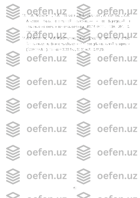 13.   П.A.   Марковин   ,   В.А.   Трепаков   ,   А.К.   Таганцев   ,   А.   Дейнека   ,   Д.А.
Андреев:   Вклад   спонтанной   поляризации   и   ее   флуктуаций   в
преломление   света   в   сегнетоэлектриках     //2016   ФТТ   .   –Т.58.     №1.   –С.
131-135 . 
14. A.S.Mardonov,   M.A.Musurmanova:   Rutil   kristallida   termooptik   effekt .
Ёш   олимлар   ва   физик   талабаларнинг   II   республика   илмий   анжумани
(ЁОФТРИА-II). Тошкент 2022 йил, 20-21 май.- С.64,65.
60 