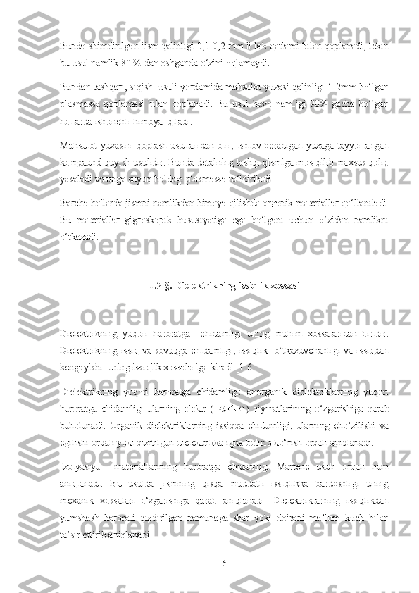 Bunda shimdirilgan jism qalinligi 0,1-0,2 mm li lak qatlami bilan qoplanadi, lekin
bu usul namlik 80 % dan oshganda o‘zini oqlamaydi.
Bundan tashqari, siqish  usuli yordamida mahsulot yuzasi qalinligi 1-2mm bo‘lgan
plasmassa   qoplamasi   bilan   qoplanadi.   Bu   usul   havo   namligi   90%   gacha   bo‘lgan
hollarda ishonchli himoya  qiladi.
Mahsulot yuzasini qoplash usullaridan biri, ishlov beradigan yuzaga tayyorlangan
kompaund quyish usulidir. Bunda detalning tashqi qismiga mos qilib maxsus qolip
yasaladi va unga suyuq holdagi plasmassa to‘ldiriladi.
Barcha hollarda jismni namlikdan himoya qilishda organik materiallar qo‘llaniladi.
Bu   materiallar   gigroskopik   hususiyatiga   ega   bo‘lgani   uchun   o‘zidan   namlikni
o‘tkazadi.
1.2- §.  Dielektrikning issiqlik xossasi
Dielektrikning   yuqori   haroratga     chidamligi   uning   muhim   xossalaridan   biridir.
Dielektrikning issiq  va sovuqga  chidamligi, issiqlik   o‘tkazuvchanligi  va issiqdan
kengayishi  uning issiqlik xossalariga kiradi.[1-6]
Dielektrikning   yuqori   haroratga   chidamligi:   anorganik   dielektriklarning   yuqori
haroratga   chidamligi   ularning   elektr   ( )   qiymatlarining   o‘zgarishiga   qarab
baholanadi.   Organik   dielektriklarning   issiqqa   chidamligi,   ularning   cho‘zilishi   va
egilishi orqali yoki qizitilgan dielektrikka igna botirib ko‘rish orqali aniqlanadi.
Izolyasiya     materiallarining   haroratga   chidamligi   Martenc   usuli   orqali   ham
aniqlanadi.   Bu   usulda   jismning   qisqa   muddatli   issiqlikka   bardoshligi   uning
mexanik   xossalari   o‘zgarishiga   qarab   aniqlanadi.   Dielektriklarning   issiqlikdan
yumshash   harorati   qizdirilgan   namunaga   shar   yoki   doirani   ma’lum   kuch   bilan
ta’sir ettirib aniqlanadi.
6 