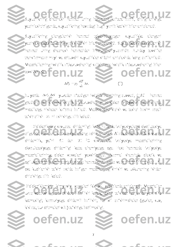 Suyuqlikning   chaqnash   harorati   uning   haroratini   ko‘tara   borib,   cho‘g‘lanishga
yaqinlashtirilganda, suyuqlikning havodagi bug‘i yonib ketishi bilan aniqlanadi.
Suyuqlikning   alangalanish   harorati   tekshirilayotgan   suyuqlikka   alangani
yaqinlashtirganda uning yonib ketishi bilan aniqlanadi. Suyuqlikning alangalanish
harorati   uning   chaqnash   haroratidan   birmuncha   yuqoridir.   Bunday   tavsiflar
transformator   moyi   va   erituvchi   suyuqliklar   sifatini   aniqlashda   keng   qo‘llaniladi.
Materiallarning issiqlik o‘tkazuvchanligi solishtirma issiqlik o‘tkazuvchanligi bilan
tavsiflanadi:
                            ( 1 )
bu yerda    - yuzadan o‘tadigan issiqlik oqimining quvvati, dT/dl       harorat
gradienti. Solishtirma issiqlik o‘tkazuvchanligi   elektr   izolyasion materiallarda
metallarga   nisbatan   ko‘proq   bo‘ladi.   Materiallarni   siqish   va   tashqi   bosim   orqali
ta’sir qilish    ni oshishiga olib keladi.
      Dielektrikning sovuqqa  chidamligi: ko‘p hollarda izolyasiyalarni eksplutasiya
qilganda, masalan, podstansiyalarning ochiq jihozlari. Aloqa apparatlarida sovuqqa
chidamlik,   ya’ni   -60   dan   -70   0
C   sovuqlikda   izolyasiya   materiallarining
ekspulatasiyaga   chidamligi   katta   ahamiyatga   ega.   Past   haroratda   izolyasiya
materiallarining   elektr   xossalari   yaxshilanadi.   Normal   sharoitda   elastik   va
egiluvchan bo‘lgan materiallar past haroratlarda qattiq va mo‘rt bo‘lib   qoladi. Bu
esa   kuchlanish   ta’siri   ostida   bo‘lgan   materialning   sinishi   va   uskunaning   ishdan
chiqishiga olib  keladi.            
Dielektriklarning   kimyoviy   xossalari   ikki   xil   sabablarda aniqlanadi: Materiallar
uzoq   vaqt   ishlaganda   chidamli   bo‘lishi   kerak;   tashqi   ta’sirlar   natijasida   yemirilib
ketmasligi;   korroziyaga   chidamli   bo‘lishi;   har   xil   qo‘shimchalar   (gazlar,   suv,
kislota, tuz eritmalari v.b.) ta’siriga berilmasligi.
7 