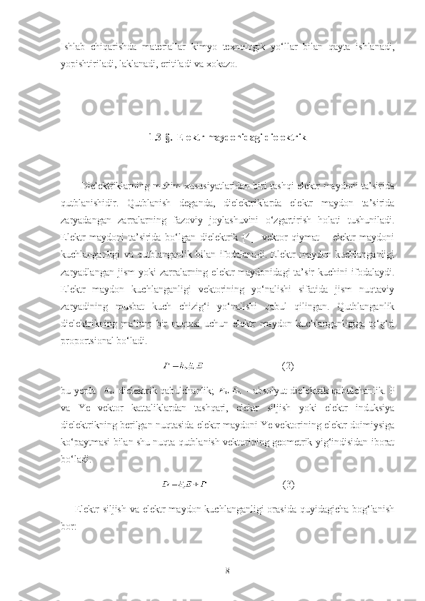 Ishlab   chiqarishda   materiallar   kimyo   texnologik   yo‘llar   bilan   qayta   ishlanadi,
yopishtiriladi, laklanadi, eritiladi va xokazo.
1.3- §.   Elektr maydonidagi dielektrik
           Dielektriklarning muhim xususiyatlaridan biri tashqi elektr maydoni ta’sirida
qutblanishidir.   Qutblanish   deganda,   dielektriklarda   elektr   maydon   ta’sirida
zaryadangan   zarralarning   fazoviy   joylashuvini   o‘zgartirish   holati   tushuniladi.
Elektr   maydoni   ta’sirida   bo‘lgan   dielektrik   [4]     vektor   qiymat   –   elektr   maydoni
kuchlanganligi   va   qutblanganlik   bilan   ifodalanadi.   Elektr   maydon   kuchlanganligi
zaryadlangan   jism   yoki   zarralarning   elektr   maydonidagi   ta’sir   kuchini   ifodalaydi.
Elektr   maydon   kuchlanganligi   vektorining   yo‘nalishi   sifatida   jism   nuqtaviy
zaryadining   musbat   kuch   chizig‘i   yo‘nalishi   qabul   qilingan.   Qutblanganlik
dielektrikning   ma’lum   bir   nuqtasi   uchun   elektr   maydon   kuchlanganligiga   to‘g‘ri
propor t sional bo‘ladi.
                               ( 2 )
bu yerda      dielektrik qabulchanlik;     - absolyut dielektrik qabulchanlik. P
va   Ye   vektor   kattaliklardan   tashqari,   elektr   siljish   yoki   elektr   induksiya
dielektrikning berilgan nuqtasida elektr maydoni Ye vektorining elektr doimiysiga
ko‘paytmasi bilan shu nuqta qutblanish vektorining geometrik yig‘indisidan iborat
bo‘ladi. 
                              ( 3 )
       Elektr siljish  va elektr maydon kuchlanganligi  orasida  quyidagicha bog‘lanish
bor:
8 