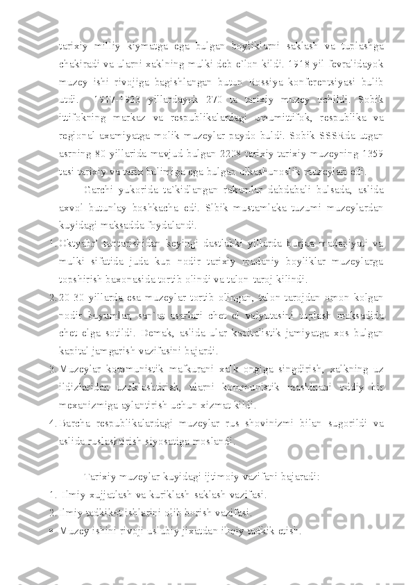 tarixiy   milliy   kiymatga   ega   bulgan   boyliklarni   saklash   va   tuplashga
chakiradi   va   ularni   xaklning   mulki   deb   e ` lon   kildi . 1918   yil   fevralidayok
muzey   ishi   rivojiga   bagishlangan   butun   Rossiya   konferentsiyasi   bulib
utdi .     1917-1923   yillardayok   270   ta   tarixiy   muzey   ochildi .   Sobik
ittifokning   markaz   va   respublikalardagi   umumittifok ,   respublika   va
regional   axamiyatga   molik   muzeylar   paydo   buldi .   Sobik   SSSRda   utgan
asrning   80- yillarida   mavjud   bulgan   2208   tarixiy   tarixiy   muzeyning   1359
tasi   tarixiy   va   tarix   bulimiga   ega   bulgan   ulkashunoslik   muzeylari   edi .
Garchi   yukorida   ta ` kidlangan   rakamlar   dabdabali   bulsada ,   aslida
axvol   butunlay   boshkacha   edi .   Slbik   mustamlaka   tuzumi   muzeylardan
kuyidagi maksadda foydalandi.
1. Oktyabr’   tuntarishidan   keyingi   dastlabki   yillarda   burjua   madaniyati   va
mulki   sifatida   juda   kup   nodir   tarixiy   madaniy   boyliklar   muzeylarga
topshirish baxonasida tortib olindi va talon-taroj kilindi.
2. 20-30   yillarda   esa   muzeylar   tortib   olingan ,   talon - tarojdan   omon   kolgan
nodir   buyumlar ,   san ` at   asarlari   chet   el   valyutasini   tuplash   maksadida
chet   elga   sotildi .   Demak ,   aslida   ular   kapitalistik   jamiyatga   xos   bulgan
kapital   jamgarish   vazifasini   bajardi .
3. Muzeylar   kommunistik   mafkurani   xalk   ongiga   singdirish ,   xalkning   uz
ildizlaridan   uzoklashtirish ,   ularni   kommunistik   mashinani   oddiy   bir
mexanizmiga   aylantirish   uchun   xizmat   kildi .
4. Barcha   respublikalardagi   muzeylar   rus   shovinizmi   bilan   sugorildi   va
aslida   ruslashtirish   siyosatiga   moslandi .
Tarixiy   muzeylar   kuyidagi   ijtimoiy   vazifani   bajaradi :
1.   Ilmiy - xujjatlash   va   kuriklash - saklash   vazifasi .
2. Ilmiy   tadkikot   ishlarini   olib   borish   vazifasi .
 Muzey   ishini   rivoji   uslubiy   jixatdan   ilmiy   tadkik   etish . 