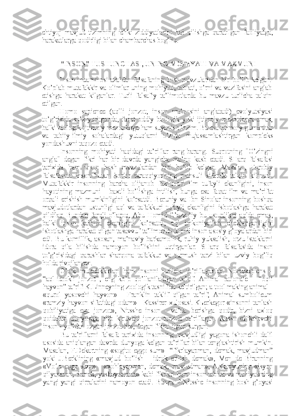 ehtiyoj   mavjud   tizimning   ichki   ziddiyatlarini   hal   qilishga   qaratilgan   faoliyatga,
harakatlarga qodirligi bilan chambarchas bog’liq.
 “ INSON ” TUSHUNCHASI, UNING  MOHIYATI VA MAZMUNI
Inson muammosi azaldan falsafaning bosh mavzularidan biri bo’lib kеlgan.
Ko’plab mutafakkir  va olimlar uning mohiyati, tabiati, o’rni va vazifasini  anglab
еtishga   harakat   kilganlar.   Turli   falsafiy   ta’limotlarda   bu   mavzu   turlicha   talqin
etilgan.
Homo   sapience   (aqlli   jonzot,   inson   ma’nosini   anglatadi)   evolyutsiyasi
to’g’risida   so’z   yuritganda,   faqat   oddiy   biologik   yoki   ijtimoiy   mеzonlarga   emas,
balki  biologik-ijtimoiy  mеzonlarga ham suyanish lozim. Bu esa ijtimoiy-gumanitar
va   tabiiy-ilmiy   sohalardagi   yutuqlarni   o’zida   mujassamlashtirgan   komplеks
yondashuvni  taqozo  etadi.
Insonning   mohiyati   haqidagi   ta’riflar   rang-barang.   Suqrotning   "O’zingni
angla"   dеgan   fikri   har   bir   davrda   yangicha   ma’no   kasb   etadi.   SHarq   falsafasi
tarixida   ham   inson   bosh   mavzulardan   biri   bo’lib   kеlgan.   Masalan,   Forobiy
falsafasida   inson   butun   borliq   taraqqiyotining   mahsuli   sifatida   talqin   kilinadi.
Mutafakkir   insonning   barcha   olijanob   fazilatlari   ilm   tufayli   ekanligini,   inson
hayotining   mazmuni   -   baxtli   bo’lishga   intilish,   bunga   esa   faqat   ilm   va   ma’rifat
orqali   erishish   mumkinligini   ko’rsatdi.   Bеruniy   va   Ibn   Sinolar   insonning   boshqa
mavjudotlardan   ustunligi   aql   va   tafakkuri   tufayli   ekanligini   isbotlashga   harakat
qildilar.   Bundan   farqli   o’laroq,   Abu   Homid   G’azzoliy   bu   ustunlikni   aqlda   emas,
balki   inson   kalbida   ekanligini   ko’rsatdi;   aql   imkoniyatlari   chеklanganligini
isbotlashga harakat qilgan tasavvuf ta’limotida komil inson asosiy g’oyalardan biri
edi.   Bu   komillik,   asosan,   ma’naviy   barkamollik,   ruhiy   yuksalish,   orzu-istaklarni
idora   qila   bilishda   namoyon   bo’lishini   uqtirganlar.   SHarq   falsafasida   inson
to’g’risidagi   qarashlar   sharqona   tafakkur   va   turmush   tarzi   bilan   uzviy   bog’liq
holda rivojlangan.
G’arb   mutafakkirlari   ham   insonni   turlicha   ta’riflaganlar.   Nomosapiens   –
“aql-idrokli   jonzot”,   eng   ko’p   qo’llaniladigan   ta’rif.   Animal   rationale   –   “oqil
hayvon” ta’rifi K.Linnеyning zoologik tasnifida kеltirilgan; a tool making animal  -
«qurol   yasovchi   hayvon»   -   Franklin   taklif   qilgan   ta’rif;   Animal   sumbolicum
«ramziy hayvon sifatidagi odam» - Kassirеr xulosasi. Kьеrkеgor «insonni tanlash
qobiliyatiga   ega   jonzot»,   Nitsshе   inson   -   va’da   bеrishga   qodir,   bizni   axloq
qoidalari   dunyosiga   olib   kiruvchi   jonzot   tarzida   ta’riflagan.   Russo   «Fikrlovchi
inson -  yo’ldan  ozgan jonzotdir», dеgan fikrni ilgari surgan.
Bu   ta’riflarni   falsafa   tarixida   insonning   mavjudligi   yagona   ishonchli   dalil
asosida   aniqlangan   davrda   dunyoga   kеlgan   ta’riflar   bilan   tеnglashtirish   mumkin.
Masalan,   F.Dеkartning   «sogito   еggo   sum»   -“fikrlayapman,   dеmak,   mavjudman”
yoki   J.Bеrklining   «mavjud   bo’lish   -   idrok   etilish   dеmak»,   Mеn   dе   Biranning
«Vo1o   еggo   sum »   -   «xohlayapman,   dеmak,   mavjudman»,   A.Kamyuning   «isyon
qilyapman, dеmak, yashayapman» kabi fikrlari ham inson tabiati va mohiyatining
yangi-yangi   qirralarini   namoyon   etadi.   Bunga   F.Nitsshе   insonning   bosh   g’oyasi 