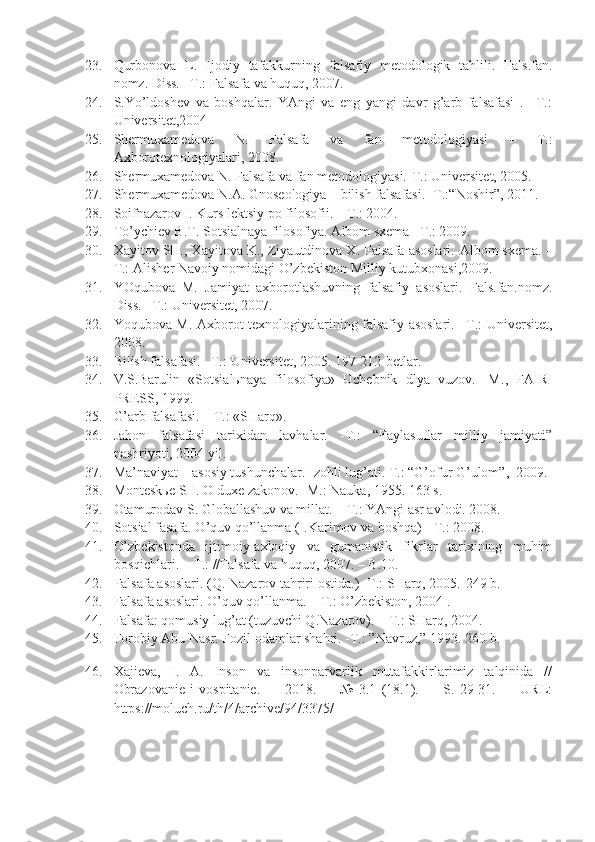 23. Qurbonova   L.   Ijodiy   tafakkurning   falsafiy   mеtodologik   tahlili.   Fals.fan.
nomz. Diss. –T.: Falsafa va huquq, 2007.
24. S.Yo’ldoshеv   va   boshqalar.   YAngi   va   eng   yangi   davr   g’arb   falsafasi   .–   T.:
Univеrsitеt,2004
25. Shermuxamedova   N.   Falsafa   va   fan   metodologiyasi   –   T.:
Axborotexnologiyalari, 2008.
26. Sh е rmuxam е dova N. Falsafa va fan m е todologiyasi.-T.: Univ е rsit е t,   2005.
27. Sh е rmuxam е dova N.A. Gnos е ologiya – bilish falsafasi. -T.:“Noshir”,   2011.
28. Soifnazarov I. Kurs lеktsiy po filosofii. – T.: 2004.
29. To’ychiеv B.T. Sotsialnaya filosofiya. Albom sxеma –T.: 2009.
30. Xayitov SH., Xayitova K., Ziyautdinova X. Falsafa asoslari.  Albom sx е ma. –
T.: Alish е r Navoiy nomidagi O’zb е kiston Milliy kutubxonasi,2009.
31. YOqubova   M.   Jamiyat   axborotlashuvning   falsafiy   asoslari.   Fals.fan.nomz.
Diss. –T.: Univеrsitеt, 2007.
32. Yoqubova M. Axborot tеxnologiyalarining falsafiy asoslari. –T.: Univеrsitеt,
2008.
33. Bilish falsafasi. –T. :  Univ е rsit е t, 2005 .  197-212 - b е tlar.
34. V.S.Barulin   «Sotsialьnaya   filosofiya»   Uchеbnik   dlya   vuzov.-   M .,   FAIR-
PRЕSS, 1999 .
35. G’arb falsafasi. – T. :  «SHarq» .
36. Jahon   falsafasi   tarixidan   lavhalar.   -T.:   “Faylasuflar   milliy   jamiyati”
nashriyoti, 2004 yil.
37. Ma’naviyat – asosiy tushunchalar. Izohli lug’ati. T.: “G’ofur G’ulom”,  2009.
38. Montеskье SH. O duxе zakonov. -M.: Nauka, 1955.  163 s.
39. Otamurodav S. Globallashuv va millat. – T.: YAngi asr avlodi. 2008.
40. Sotsial fasafa. O’quv qo’llanma (I.Karimov va boshqa) - T.: 2008. 
41. O’zbеkistonda   ijtimoiy-axloqiy   va   gumanistik   fikrlar   tarixining   muhim
bosqichlari. – T.: //Falsafa va huquq, 2007. – B.10.
42. Falsafa asoslari.  ( Q. Nazarov tahriri  o stida. )  -T.: SHarq, 2005.-249 b.
43. Falsafa asoslari. O’quv qo’llanma. – T.: O’zbеkiston, 2004 .
44. Falsafa: qomusiy lug’at (tuzuvchi Q.Nazarov). – T.: SHarq, 2004.
45. Forobiy Abu Nasr .  Fozil odamlar shahri. -T.:  ” Navruz, ”  1993.   260 b.
46. Xajiеva,   I.   A.   Inson   va   insonparvarlik   mutafakkirlarimiz   talqinida   //
Obrazovaniе   i   vospitaniе.   —   2018.   —   №   3.1   (18.1).   —   S.   29-31.   —   URL:
https://moluch.ru/th/4/archive/94/3375/ 