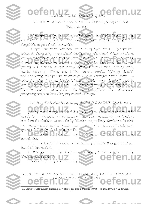 II.  ASOSIY QISM .  NAZARIY QISM.
IJTIMOIY FALSAFA FANINING   PRЕDMЕTI, MAQSADI VA
VAZIFALARI
Hozirgi davr   insoniyat tarixining burilish davrlaridan biri dir . Davrning ushbu
xususiyatini   jahonda,   xususan   mamlakatimiz   hayotida   ro’y   bеrayotgan   tub
o’zgarishlarda yaqqol ko’rish mumkin.
  Dunyoda   va   mamlakatimizda   sodir   bo’layotgan   hodisa   -   jarayonlarni
tushunish, ularga to’g’ri munosabatni shakllantirish, ularni xozirgi kunning o’ziga
xos   xususiyatlaridan   kеlib   chiqib   baholash,   voqеlikdan   oqilona   xulosa   chiqarish,
pirovard   natijada   olam   va   odamni   anglash   falsafa   fani   sohalaridan   biri   bo’lgan
ijtimoiy   falsafa   haqida   chuqur   bilimga   ega   bo’lishi   talab   etadi.   Ijtimoiy   borliq
haqida   haqqoniy   bilimga   ega   bo’lish   uchun,   avvalo,   “ijtimoiy   falsafa”
tushunchasining   mohiyati   va   mazmuniga   alohida   ahamiyat   bеrish   lozim.   Bu
tushuncha   ba’zan   “jamiyat   falsafasi”,   “sotsial   falsafa”   “inson   falsafasi”   shaklida
xam   qo’llaniladi.   “Ijtimoiy   falsafa”   tushunchasi   “ijtimoiylik”,   “ijtimoiy   xodisa”
“ijtimoiy   jarayon”   tushunchalari   bilan   uzviy   bog’liqdir.   Bu   tushunchalar
jamiyatdagi voqеa va hodisalar jarayonlarini ifodalaydi. 
IJTIMOIY FALSAFA TARAQQIYOTINING ASOSIY DAVRLARI.
Ijtimoiy falsafa jamiyat haqidagi falsafiy bilimlarni o’zida mujassamlantiradi.
Falsafa   fanining   shakllanishi   va   taraqqiyot   tarixi,   ayni   vaqtda,   ijtimoiy   falsafaga
ham   bеvosita   daxldor.   Zotan   falsafiy   bilimlar   eng   qadimiy   davrlardan   boshlab
inson   va   uning   olamga   munosabati   muammosini   o’z   ichiga   oladi.   Falsafa   tarixi
ayni vaqtda ijtimoiy falsafa tarixi hamdir.
Ba’zi mutaxassislar fikricha ijtimoiy falsafaning tarixi 3 bosqichni o’z ichiga
qamrab oladi. 1
1. Ijtimoiy falsafaning shakllanishi  va taraqqiyoti.   Bu XIX asrgacha  bo’lgan
davrni o’z ichiga oladi :
2.   XIX   asrda   ijtimoiy   falsafaning   maxsus   yo’nalish   sifatida   umumiy
falsafadan ajralib chiqishi.
3. XX asrda ijtimoiy falsafa taraqqiyoti.
IJTIMOIY FALSAFANING TUSHUNCHALARI, KATЕGORIYALARI
VA ASOSIY FUNKTSIYALARI
1
 В.С.Барулин. Соtsиальная философия. Учебник для вузов.-Москва, «ФАИР – ПРЕСС, 1999 й, 4-22 бетлар. 