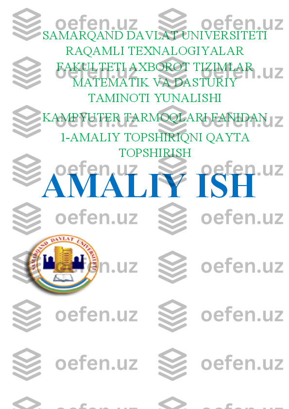 SAMARQAND DAVLAT UNIVERSITETI
RAQAMLI TEXNALOGIYALAR
FAKULTETI AXBOROT TIZIMLAR
MATEMATIK VA DASTURIY
TAMINOTI YUNALISHI
KAMPYUTER TARMOQLARI FANIDAN
1-AMALIY TOPSHIRIQNI QAYTA
TOPSHIRISH
AMALIY ISH
                           
                             