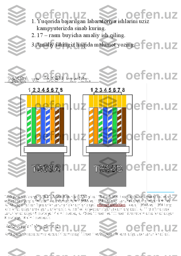 1. Yuqorida bajarilgan labaratoriya ishlarini uziz 
kampyuterizda sinab kuring.
2. 17 – rasm buyicha amaliy ish qiling.
3.Amaliy ishingiz haqida malumot yozing.
 
 T568A va T568B haqida.    
                    
1995 yilda tasdiqlangan TIA / EIA 568-A standarti 2002 yilda TIA / EIA 568-B standarti bilan almashtirildi va shu 
vaqtdan beri yangilanmoqda. Ikkala standart ham T-568A va T-568B chiqishi uchun ekranga o'ralmagan simli va 
RJ-45 ulagichlaridan foydalanish uchun chiqishlarni aniqlaydi.   ethernet ulanishlari . Ikkala T-568A va T-568B eng 
ko'p ishlatiladigan chekilgan ulanishlardir. RJ prefiksi Ro'yxatdan o'tgan Jeklarni anglatadi. RJ-11 telefon aloqasi 
uchun ishlatiladigan 6-pozitsiyali 4-simli rozetka, RJ-45 esa 10BaseT va 100BaseT ethernet simlarida ishlatiladigan
8-pozitsiyali 8-simli rozetkadir.
RJ45 ulagichining pinouti
RJ45 ulagichi odatda tarmoq kartalarini tarmoqdagi 10base-T va 100Base-TX kabellariga ulash uchun ishlatiladi.  