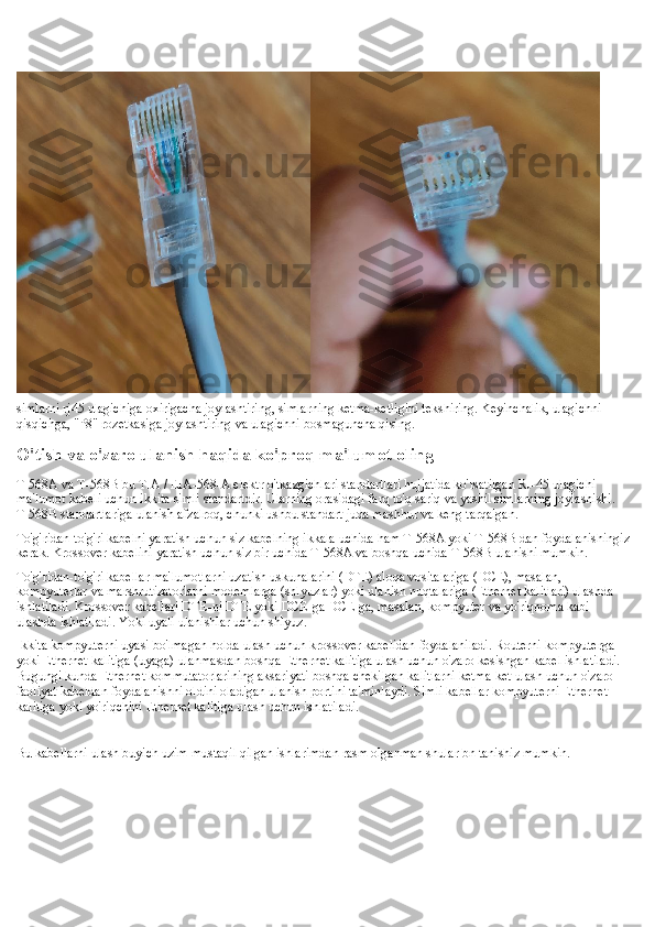 simlarni rj45 ulagichiga oxirigacha joylashtiring, simlarning ketma-ketligini tekshiring. Keyinchalik, ulagichni 
qisqichga, "P8" rozetkasiga joylashtiring va ulagichni bosmaguncha qising.
O'tish va o'zaro ulanish haqida ko'proq ma'lumot oling
T-568A va T-568B bu TIA / EIA-568-A elektr o'tkazgichlari standartlari hujjatida ko'rsatilgan RJ-45 ulagichi 
ma'lumot kabeli uchun ikkita simli standartdir. Ularning orasidagi farq to'q sariq va yashil simlarning joylashishi. 
T-568B standartlariga ulanish afzalroq, chunki ushbu standart juda mashhur va keng tarqalgan.
To'g'ridan-to'g'ri kabelni yaratish uchun siz kabelning ikkala uchida ham T-568A yoki T-568B dan foydalanishingiz
kerak. Krossover kabelini yaratish uchun siz bir uchida T-568A va boshqa uchida T-568B ulanishi mumkin.
To'g'ridan-to'g'ri kabellar ma'lumotlarni uzatish uskunalarini (DTE) aloqa vositalariga (DCE), masalan, 
kompyuterlar va marshrutizatorlarni modemlarga (shlyuzlar) yoki ulanish nuqtalariga (Ethernet kalitlari) ulashda 
ishlatiladi. Krossover kabellari DTE-ni DTE yoki DCE-ga DCE-ga, masalan, kompyuter va yo'riqnoma kabi 
ulashda ishlatiladi. Yoki uyali ulanishlar uchun shlyuz.
Ikkita kompyuterni uyasi bo'lmagan holda ulash uchun krossover kabelidan foydalaniladi. Routerni kompyuterga 
yoki Ethernet kalitiga (uyaga) ulanmasdan boshqa Ethernet kalitiga ulash uchun o'zaro kesishgan kabel ishlatiladi. 
Bugungi kunda Ethernet kommutatorlarining aksariyati boshqa chekilgan kalitlarni ketma-ket ulash uchun o'zaro 
faoliyat kabeldan foydalanishni oldini oladigan ulanish portini ta'minlaydi. Simli kabellar kompyuterni Ethernet 
kalitiga yoki yo'riqchini Ethernet kalitiga ulash uchun ishlatiladi.
Bu kabellarni ulash buyich uzim mustaqil qilgan ishlarimdan rasm olganman shular bn tanishiz mumkin. 