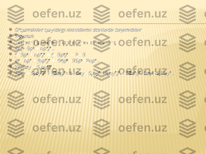 
O’quvchilar quyidagi misollarni doskada bajaradilar

1-guruh

  Ikkihadning kvadratini ko'phad shaklida tasvirlang: 

1)  (– 8p 3
 + 5p 2
) 2
 .

(– 8p 3
 + 5p 2
) 2
 = (– 8p 3
) 2
  – 2 · 8

p 3
 · 5p 2
 + (5p 2
) 2
 =  64p 6
 –80p 5
+25p 4
 .

2)  (6xy + 0,5y 2
) 2
 .

(6xy + 0,5y 2
) 2
 = (6xy) 2
+2 · 6xy · 0,5y 2
+(0,5y 2
) 2
 = 36x 2
y 2
+6xy 3
+0,25y 4
 . 