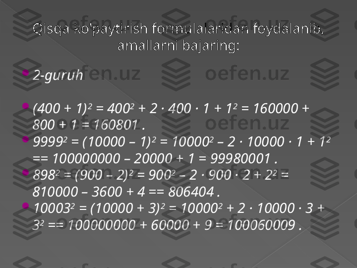 Qisqa ko'paytirish formulalaridan foydalanib, 
amallarni bajaring:

2-guruh

(400 + 1) 2
 = 400 2
 + 2 · 400 · 1 + 1 2
 = 160000 + 
800 + 1 = 160801 .

9999 2
 = (10000 – 1) 2
 = 10000 2
 – 2 · 10000 · 1 + 1 2
 
== 100000000 – 20000 + 1 = 99980001 .

898 2
 = (900 – 2) 2
 = 900 2
 – 2 · 900 · 2 + 2 2
 = 
810000 – 3600 + 4 == 806404 .

10003 2
 = (10000 + 3) 2
 = 10000 2
 + 2 · 10000 · 3 + 
3 2
 == 100000000 + 60000 + 9 = 100060009 .
       