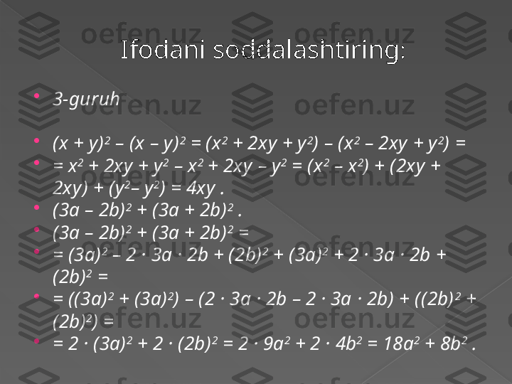 Ifodani soddalashtiring :

3-guruh

(x + y) 2
 – (x – y ) 2
 = (x 2
 + 2xy + y 2
) – (x 2
 – 2xy  + y 2
) =

= x 2
 + 2xy + y 2
 – x 2
 + 2xy  – y 2
 = (x 2
 – x 2
) + (2xy + 
2xy) + (y 2
– y 2
) = 4xy  .

(3a – 2b) 2
 + (3a + 2b) 2
 .

(3a – 2b) 2
 + (3a + 2b) 2
 =

= (3a) 2
 – 2 · 3a · 2b + (2b) 2
 + (3a) 2
 + 2 · 3a · 2b + 
(2b) 2
 =

= ((3a) 2
 + (3a) 2
) – (2 · 3a · 2b – 2 · 3a · 2b) + ((2b) 2
 + 
(2b) 2
) =

= 2 · (3a) 2
 + 2 · (2b) 2
 = 2 · 9a 2
 + 2 · 4b 2
 = 18a 2
 + 8b 2
 .      