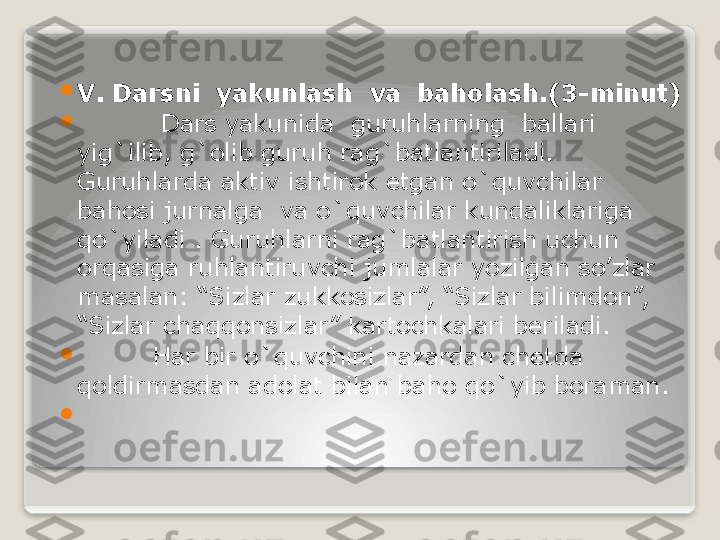        
V. Darsni  yakunlash  va  baholash.(3-minut)

           Dars yakunida  guruhlarning  ballari 
yig`ilib, g`olib guruh rag`batlantiriladi. 
Guruhlarda aktiv ishtirok etgan o`quvchilar 
bahosi jurnalga  va o`quvchilar kundaliklariga  
qo`yiladi . Guruhlarni rag`batlantirish uchun 
orqasiga ruhlantiruvchi jumlalar yozilgan so’zlar 
masalan: “Sizlar zukkosizlar”, “Sizlar bilimdon”, 
“Sizlar chaqqonsizlar” kartochkalari beriladi.

          Har bir o`quvchini nazardan chetda 
qoldirmasdan adolat bilan baho qo`yib boraman.

                                  