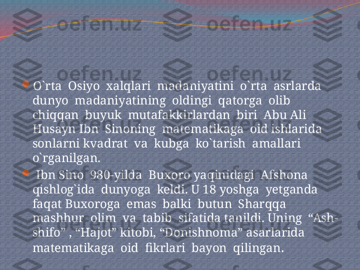 
O`rta  Osiyo  xalqlari  madaniyatini  o`rta  asrlarda 
dunyo  madaniyatining  oldingi  qatorga  olib  
chiqqan  buyuk  mutafakkirlardan  biri  Abu Ali 
Husayn Ibn  Sinoning  matematikaga  oid ishlarida  
sonlarni kvadrat  va  kubga  ko`tarish  amallari  
o`rganilgan. 

  Ibn Sino  980-yilda  Buxoro yaqinidagi  Afshona  
qishlog`ida  dunyoga  keldi. U 18 yoshga  yetganda  
faqat Buxoroga  emas  balki  butun  Sharqqa  
mashhur  olim  va  tabib  sifatida tanildi. Uning  “Ash-
shifo” , “Hajot” kitobi, “Donishnoma” asarlarida  
matematikaga  oid  fikrlari  bayon  qilingan . 