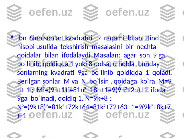 
Ibn  Sino sonlar  kvadratni   9  raqami  bilan  Hind  
hisobi usulida  tekshirish  masalasini  bir  nechta  
qoidalar  bilan  ifodalaydi. Masalan:  agar  son  9 ga  
bo`linib, qoldiqda 1 yoki 8 qolsa, u holda  bunday  
sonlarning  kvadrati  9ga  bo`linib  qoldiqda  1  qoladi. 
Berilgan sonlar  M va  N  bo`lsin . qoidaga  ko`ra  M=9 
n + 1 ;  M 2
=(9 n +1) 2
=81 n 2
+18 n +1=9(9 n 2
+2 n )+1  ifoda  
9ga  bo`inadi, qoldiq 1. N=9 k +8 ; 
N 2
=(9 k +8) 2
=81 k 2
+72 k +64=81 k 2
+72+63+1=9(9 k 2
+8 k +7
)+1 ; 